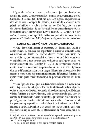 ´
100                                         O Que a Bıblia Realmente Ensina?
                                                       ´
   9         Quando voltaram para o ceu, os anjos desobedientes
                                                   ´
foram tratados como excluıdos, como o governante deles,
                ´
Satanas. (2 Pedro 2:4) Embora estejam agora impossibilita-
dos de assumir corpos humanos, eles ainda exercem uma
        ´                 ˆ
pessima influencia sobre os humanos. De fato, com a aju-
                            ˆ               ´             ´
da desses demonios, Satanas “esta desencaminhando toda a
                                          ˜                    ˜
terra habitada”. (Revelac¸ ao 12:9; 1 Joao 5:19) Como? Os de-
           ˆ                                         ´
monios usam, em especial, metodos que visam enganar as
                              ´                                             ´
pessoas. (2 Corıntios 2:11) Vejamos alguns desses metodos.
                                        ˆ
                COMO OS DEMONIOS DESENCAMINHAM
          10 Para desencaminhar as pessoas, os demonios usam o    ˆ
                                ´
espiritismo. A pratica do espiritismo envolve contato com
                    ˆ
os demonios, tanto de modo direto como por meio de
                  ´                             ´                   ´
um medium, ou intermediario, humano. A Bıblia condena
o espiritismo e nos alerta que evitemos qualquer coisa re-
                                    ´                                 ˆ
lacionada com ele. (Galatas 5:19-21) Os demonios usam o
espiritismo assim como os pescadores usam a isca. O pesca-
dor usa diferentes iscas para pegar diferentes tipos peixe. Do
                                  ´
mesmo modo, os espıritos maus usam diferentes formas de
                                                                                ˆ
espiritismo para trazer todo tipo de pessoas sob sua influen-
cia.
                                                            ˆ
          11 Um tipo de isca que os demonios usam e a adivinha-         ´
    ˜                 ´               ˜       ´
c¸ ao. O que e adivinhac¸ ao? E uma tentativa de saber alguma
coisa a respeito do futuro ou de algo desconhecido. Existem
      ´                                           ˜
varias formas de adivinhac¸ ao, tais como astrologia, uso de
                        ˆ
cartas de taro ou de bolas de cristal, quiromancia e busca de
              ´
pressagios, ou sinais, misteriosos nos sonhos. Embora mui-
                                                              ˜ ´             ´
tos pensem que praticar a adivinhac¸ ao e inofensivo, a Bıblia
                                                         ´
mostra que os adivinhos e os espıritos maus trabalham jun-
                                                                          ˆ
tos. Por exemplo, Atos 16:16-18 menciona “um demonio de
                                       ˆ
9. (a) O que aconteceu com os demonios quando voltaram para o
  ´                                                ˆ
ceu? (b) O que consideraremos a respeito dos demonios?
             ´
10. O que e espiritismo?
           ´           ˜                         ´
11. O que e adivinhac¸ ao, e por que devemos evita-la?
 