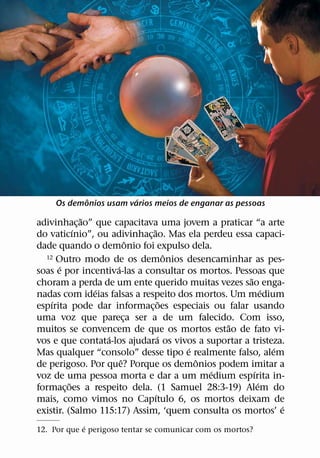 ˆ           ´
     Os demonios usam varios meios de enganar as pessoas
              ˜
adivinhac¸ ao” que capacitava uma jovem a praticar “a arte
            ´                 ˜
do vaticınio”, ou adivinhac¸ ao. Mas ela perdeu essa capaci-
                          ˆ
dade quando o demonio foi expulso dela.
                                      ˆ
  12 Outro modo de os demonios desencaminhar as pes-
      ´             ´
soas e por incentiva-las a consultar os mortos. Pessoas que
                                                    ˜
choram a perda de um ente querido muitas vezes sao enga-
                ´                                         ´
nadas com ideias falsas a respeito dos mortos. Um medium
    ´                               ˜
espırita pode dar informac¸ oes especiais ou falar usando
uma voz que pareca ser a de um falecido. Com isso,
                        ¸
                                              ˜
muitos se convencem de que os mortos estao de fato vi-
                  ´               ´
vos e que contata-los ajudara os vivos a suportar a tristeza.
                                        ´                   ´
Mas qualquer “consolo” desse tipo e realmente falso, alem
                      ˆ                   ˆ
de perigoso. Por que? Porque os demonios podem imitar a
                                            ´         ´
voz de uma pessoa morta e dar a um medium espırita in-
          ˜                                             ´
formac¸ oes a respeito dela. (1 Samuel 28:3-19) Alem do
                                ´
mais, como vimos no Capıtulo 6, os mortos deixam de
                                                              ´
existir. (Salmo 115:17) Assim, ‘quem consulta os mortos’ e
             ´
12. Por que e perigoso tentar se comunicar com os mortos?
 
