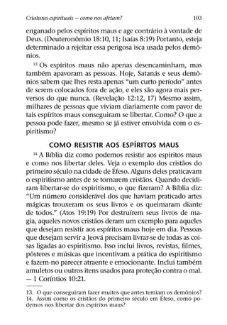 Criaturas espirituais — como nos afetam?                                 103
                          ´                               ´     `
enganado pelos espıritos maus e age contrario a vontade de
                        ˆ                       ´
Deus. (Deuteronomio 18:10, 11; Isaıas 8:19) Portanto, esteja
                                                                            ˆ
determinado a rejeitar essa perigosa isca usada pelos demo-
nios.
                    ´             ˜
    13 Os espıritos maus nao apenas desencaminham, mas
        ´                                                   ´               ˆ
tambem apavoram as pessoas. Hoje, Satanas e seus demo-
                                                                  ´
nios sabem que lhes resta apenas “um curto perıodo” antes
                                        ˜               ˜
de serem colocados fora de ac¸ ao, e eles sao agora mais per-
                                            ˜
versos do que nunca. (Revelac¸ ao 12:12, 17) Mesmo assim,
milhares de pessoas que viviam diariamente com pavor de
          ´
tais espıritos maus conseguiram se libertar. Como? O que a
                                          ´
pessoa pode fazer, mesmo se ja estiver envolvida com o es-
piritismo?
                                                  ´
              COMO RESISTIR AOS ESPIRITOS MAUS
              ´
    14 A Bıblia diz como podemos resistir aos espıritos maus        ´
                                                                        ˜
e como nos libertar deles. Veja o exemplo dos cristaos do
                                      ´
                  ´
primeiro seculo na cidade de Efeso. Alguns deles praticavam
                                                    ˜
o espiritismo antes de se tornarem cristaos. Quando decidi-
                                                                      ´
ram libertar-se do espiritismo, o que fizeram? A Bıblia diz:
            ´                 ´
“Um numero consideravel dos que haviam praticado artes
    ´
magicas trouxeram os seus livros e os queimaram diante
                                              ´
de todos.” (Atos 19:19) Por destruırem seus livros de ma-
                            ˜
gia, aqueles novos cristaos deram um exemplo para aqueles
                                    ´
que desejam resistir aos espıritos maus hoje em dia. Pessoas
                                ´
que desejam servir a Jeova precisam livrar-se de todas as coi-
sas ligadas ao espiritismo. Isso inclui livros, revistas, filmes,
  ˆ                   ´                               ´
posteres e musicas que incentivam a pratica do espiritismo
                                                                          ´
e fazem-no parecer atraente e emocionante. Inclui tambem
                                                              ˜
amuletos ou outros itens usados para protec¸ ao contra o mal.
                ´
— 1 Corıntios 10:21.
                                                           ˆ
13. O que conseguiram fazer muitos que antes temiam os demonios?
                                                  ´
                        ˜                ´
14. Assim como os cristaos do primeiro seculo em Efeso, como po-
                           ´
demos nos libertar dos espıritos maus?
 