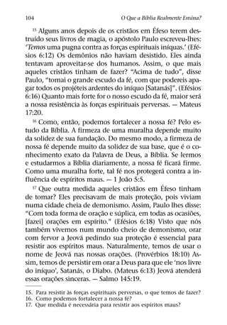 ´
104                                                            O Que a Bıblia Realmente Ensina?
                                                                       ˜         ´
    15  Alguns anos depois de os cristaos em Efeso terem des-
    ´                                                          ´
truıdo seus livros de magia, o apostolo Paulo escreveu-lhes:
                                                                                                 ´               ´
‘Temos uma pugna contra as forcas espirituais inıquas.’ (Efe-
                                                           ¸
                                         ˆ           ˜
sios 6:12) Os demonios nao haviam desistido. Eles ainda
tentavam aproveitar-se dos humanos. Assim, o que mais
                     ˜
aqueles cristaos tinham de fazer? “Acima de tudo”, disse
                                                                     ´
Paulo, “tomai o grande escudo da fe, com que podereis apa-
                                 ´                                       ´                     ´           ´
gar todos os projeteis ardentes do inıquo [Satanas]”. (Efesios
                                                                                             ´                     ´
6:16) Quanto mais forte for o nosso escudo da fe, maior sera
                       ˆ                   `
a nossa resistencia as forcas espirituais perversas. — Mateus
                                                 ¸
17:20.
                               ˜
   16 Como, entao, podemos fortalecer a nossa fe? Pelo es-                                         ´
               ´
tudo da Bıblia. A firmeza de uma muralha depende muito
                                               ˜
da solidez de sua fundac¸ ao. Do mesmo modo, a firmeza de
             ´                                                                                           ´
nossa fe depende muito da solidez de sua base, que e o co-
                                                                                   ´
nhecimento exato da Palavra de Deus, a Bıblia. Se lermos
                                   ´                                                   ´               ´
e estudarmos a Bıblia diariamente, a nossa fe ficara firme.
                                                         ´                                 ´
Como uma muralha forte, tal fe nos protegera contra a in-
      ˆ                      ´                                     ˜
fluencia de espıritos maus. — 1 Joao 5:5.
   17 Que outra medida aqueles cristaos em Efeso tinham                    ˜             ´
                                                                                     ˜
de tomar? Eles precisavam de mais protec¸ ao, pois viviam
numa cidade cheia de demonismo. Assim, Paulo lhes disse:
                                                   ˜   ´                                                     ˜
“Com toda forma de orac¸ ao e suplica, em todas as ocasioes,
                   ˜                         ´                   ´                                             ´
[fazei] orac¸ oes em espırito.” (Efesios 6:18) Visto que nos
           ´
tambem vivemos num mundo cheio de demonismo, orar
                                       ´                                     ˜ ´
com fervor a Jeova pedindo sua protec¸ ao e essencial para
                           ´
resistir aos espıritos maus. Naturalmente, temos de usar o
                         ´                                   ˜                 ´
nome de Jeova nas nossas orac¸ oes. (Proverbios 18:10) As-
sim, temos de persistir em orar a Deus para que ele ‘nos livre
         ´                           ´                                                               ´             ´
do inıquo’, Satanas, o Diabo. (Mateus 6:13) Jeova atendera
                 ˜
essas orac¸ oes sinceras. — Salmo 145:19.
                   `
15. Para resistir as forcas espirituais perversas, o que temos de fazer?
                         ¸
                                            ´
16. Como podemos fortalecer a nossa fe?
                     ´      ´                        ´
17. Que medida e necessaria para resistir aos espıritos maus?
 