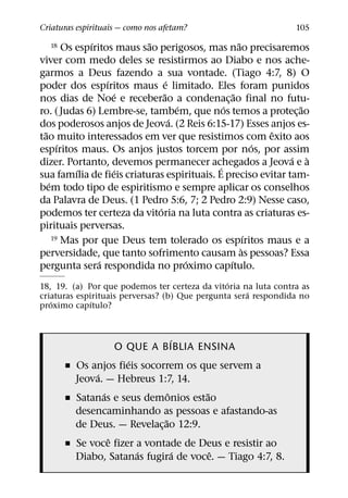 Criaturas espirituais — como nos afetam?                        105
                 ´            ˜                      ˜
  18      Os espıritos maus sao perigosos, mas nao precisaremos
viver com medo deles se resistirmos ao Diabo e nos ache-
garmos a Deus fazendo a sua vontade. (Tiago 4:7, 8) O
                     ´              ´
poder dos espıritos maus e limitado. Eles foram punidos
                       ´          ˜                ˜
nos dias de Noe e receberao a condenac¸ ao final no futu-
                                        ´      ´                 ˜
ro. ( Judas 6) Lembre-se, tambem, que nos temos a protec¸ ao
                                      ´
dos poderosos anjos de Jeova. (2 Reis 6:15-17) Esses anjos es-
  ˜                                                          ˆ
tao muito interessados em ver que resistimos com exito aos
        ´                                                  ´
espıritos maus. Os anjos justos torcem por nos, por assim
                                                               ´ `
dizer. Portanto, devemos permanecer achegados a Jeova e a
                                             ´
             ´         ´
sua famılia de fieis criaturas espirituais. E preciso evitar tam-
    ´
bem todo tipo de espiritismo e sempre aplicar os conselhos
da Palavra de Deus. (1 Pedro 5:6, 7; 2 Pedro 2:9) Nesse caso,
                                ´
podemos ter certeza da vitoria na luta contra as criaturas es-
pirituais perversas.
                                                         ´
      19 Mas por que Deus tem tolerado os espıritos maus e a
                                                       `
perversidade, que tanto sofrimento causam as pessoas? Essa
                   ´                      ´      ´
pergunta sera respondida no proximo capıtulo.
                                                ´
18, 19. (a) Por que podemos ter certeza da vitoria na luta contra as
                                                     ´
criaturas espirituais perversas? (b) Que pergunta sera respondida no
   ´          ´
proximo capıtulo?


                                  ´
                    O QUE A BIBLIA ENSINA
                      ´
       ˇ Os anjos fieis socorrem os que servem a
              ´
         Jeova. — Hebreus 1:7, 14.
                ´               ˆ     ˜
       ˇ Satanas e seus demonios estao
         desencaminhando as pessoas e afastando-as
                              ˜
         de Deus. — Revelac¸ ao 12:9.
                  ˆ
       ˇ Se voce fizer a vontade de Deus e resistir ao
                        ´           ´   ˆ
         Diabo, Satanas fugira de voce. — Tiago 4:7, 8.
 