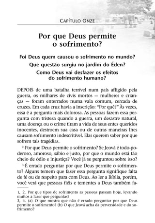 ´
                       C APITULO ONZE


           Por que Deus permite
               o sofrimento?
 Foi Deus quem causou o sofrimento no mundo?
              ˜                       ´
     Que questao surgiu no jardim do Eden?
       Como Deus vai desfazer os efeitos
            do sofrimento humano?
                               ´              ´
DEPOIS de uma batalha terrıvel num paıs afligido pela
guerra, os milhares de civis mortos — mulheres e crian-
cas — foram enterrados numa vala comum, cercada de
 ¸                                                       `
                                       ˜           ˆ
cruzes. Em cada cruz havia a inscric¸ ao: “Por que?” As vezes,
           ´
essa e a pergunta mais dolorosa. As pessoas fazem essa per-
gunta com tristeza quando a guerra, um desastre natural,
uma doenca ou o crime tiram a vida de seus entes queridos
                 ¸
inocentes, destroem sua casa ou de outras maneiras lhes
                             ´
causam sofrimento indescritıvel. Elas querem saber por que
                   ´
sofrem tais tragedias.
                                                     ´ ´
   2 Por que Deus permite o sofrimento? Se Jeova e todo-po-
                     ´                                       ´ ˜
deroso, amoroso, sabio e justo, por que o mundo esta tao
               ´                 ˆ ´
cheio de odio e injustica? Voce ja se perguntou sobre isso?
                        ¸
         ´
   3 E errado perguntar por que Deus permite o sofrimen-

to? Alguns temem que fazer essa pergunta signifique falta
       ´                                         ´            ´
de fe ou de respeito para com Deus. Ao ler a Bıblia, porem,
     ˆ       ´            ´                                ´
voce vera que pessoas fieis e tementes a Deus tambem fa-
1, 2. Por que tipos de sofrimento as pessoas passam hoje, levando
muitos a fazer que perguntas?
                              ˜ ´
3, 4. (a) O que mostra que nao e errado perguntar por que Deus
                                     ´
permite o sofrimento? (b) O que Jeova acha da perversidade e do so-
frimento?
 