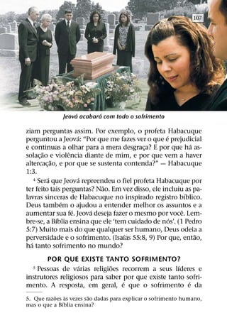 107




                   ´       ´
              Jeova acabara com todo o sofrimento

ziam perguntas assim. Por exemplo, o profeta Habacuque
                      ´                            ´
perguntou a Jeova: “Por que me fazes ver o que e prejudicial
                                                            ´
e continuas a olhar para a mera desgraca? E por que ha as-
                                          ¸
        ˜         ˆ
solac¸ ao e violencia diante de mim, e por que vem a haver
            ˜
altercac¸ ao, e por que se sustenta contenda?” — Habacuque
1:3.
          ´             ´
    4 Sera que Jeova repreendeu o fiel profeta Habacuque por
                             ˜
ter feito tais perguntas? Nao. Em vez disso, ele incluiu as pa-
                                                          ´
lavras sinceras de Habacuque no inspirado registro bıblico.
                ´
Deus tambem o ajudou a entender melhor os assuntos e a
                    ´     ´                             ˆ
aumentar sua fe. Jeova deseja fazer o mesmo por voce. Lem-
              ´                                      ´
bre-se, a Bıblia ensina que ele ‘tem cuidado de nos’. (1 Pedro
5:7) Muito mais do que qualquer ser humano, Deus odeia a
                                    ´                         ˜
perversidade e o sofrimento. (Isaıas 55:8, 9) Por que, entao,
  ´
ha tanto sofrimento no mundo?
       POR QUE EXISTE TANTO SOFRIMENTO?
                   ´          ˜                     ´
  5 Pessoas de varias religioes recorrem a seus lıderes e
instrutores religiosos para saber por que existe tanto sofri-
                                  ´                     ´
mento. A resposta, em geral, e que o sofrimento e da
          ˜     `       ˜
5. Que razoes as vezes sao dadas para explicar o sofrimento humano,
              ´
mas o que a Bıblia ensina?
 