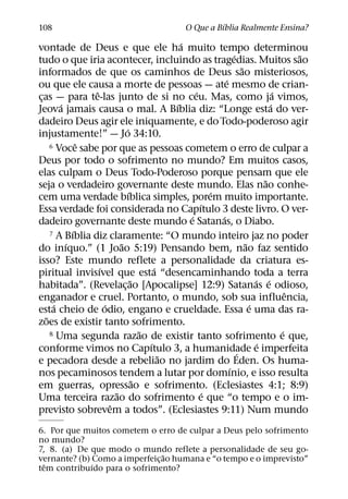 ´
108                                             O Que a Bıblia Realmente Ensina?
                                               ´
vontade de Deus e que ele ha muito tempo determinou
                                                                 ´                      ˜
tudo o que iria acontecer, incluindo as tragedias. Muitos sao
                                                                     ˜
informados de que os caminhos de Deus sao misteriosos,
                                                             ´
ou que ele causa a morte de pessoas — ate mesmo de crian-
                 ˆ                                 ´                              ´
cas — para te-las junto de si no ceu. Mas, como ja vimos,
 ¸
        ´                                    ´                                  ´
Jeova jamais causa o mal. A Bıblia diz: “Longe esta do ver-
dadeiro Deus agir ele iniquamente, e do Todo-poderoso agir
                             ´
injustamente!” — Jo 34:10.
              ˆ
     6 Voce sabe por que as pessoas cometem o erro de culpar a

Deus por todo o sofrimento no mundo? Em muitos casos,
elas culpam o Deus Todo-Poderoso porque pensam que ele
                                                                              ˜
seja o verdadeiro governante deste mundo. Elas nao conhe-
                               ´                         ´
cem uma verdade bıblica simples, porem muito importante.
                                                     ´
Essa verdade foi considerada no Capıtulo 3 deste livro. O ver-
                                                 ´         ´
dadeiro governante deste mundo e Satanas, o Diabo.
            ´
     7 A Bıblia diz claramente: “O mundo inteiro jaz no poder
          ´                ˜                                           ˜
do inıquo.” (1 Joao 5:19) Pensando bem, nao faz sentido
isso? Este mundo reflete a personalidade da criatura es-
                   ´                     ´
piritual invisıvel que esta “desencaminhando toda a terra
                                 ˜                                         ´ ´
habitada”. (Revelac¸ ao [Apocalipse] 12:9) Satanas e odioso,
                                                                                      ˆ
enganador e cruel. Portanto, o mundo, sob sua influencia,
      ´              ´                                                   ´
esta cheio de odio, engano e crueldade. Essa e uma das ra-
   ˜
zoes de existir tanto sofrimento.
                                     ˜
     8 Uma segunda razao de existir tanto sofrimento e que,                         ´
                                       ´                                    ´
conforme vimos no Capıtulo 3, a humanidade e imperfeita            ´
                                           ˜
e pecadora desde a rebeliao no jardim do Eden. Os huma-
                                                               ´
nos pecaminosos tendem a lutar por domınio, e isso resulta
                                   ˜
em guerras, opressao e sofrimento. (Eclesiastes 4:1; 8:9)
                         ˜                             ´
Uma terceira razao do sofrimento e que “o tempo e o im-
                       ˆ
previsto sobrevem a todos”. (Eclesiastes 9:11) Num mundo
6. Por que muitos cometem o erro de culpar a Deus pelo sofrimento
no mundo?
7, 8. (a) De que modo o mundo reflete a personalidade de seu go-
                                ˜
vernante? (b) Como a imperfeic¸ ao humana e “o tempo e o imprevisto”
  ˆ           ´
tem contribuıdo para o sofrimento?
 