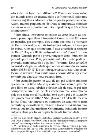 ´
10                                   O Que a Bıblia Realmente Ensina?
  ˜
nao seria um lugar bem diferente?’ Vemos ao nosso redor
                                   ´                              ´
um mundo cheio de guerras, odio e sofrimento. E todos nos
estamos sujeitos a adoecer, sofrer e perder pessoas amadas.
Assim, muitos perguntam: ‘Se Deus se importasse conosco
                                       ˜
e com os nossos problemas, nao impediria que tais coisas
acontecessem?’
                                                `
    7 Pior ainda, instrutores religiosos as vezes levam as pes-
                             ´           ´
soas a pensar que Deus e insensıvel. Como assim? Em casos
          ´                                               ´
de tragedia, por exemplo, eles dizem que essa e a vontade
de Deus. Na realidade, tais instrutores culpam a Deus pe-
                                           ´
las coisas ruins que acontecem. E essa a verdade a respeito
                        ´
de Deus? O que a Bıblia realmente ensina? Tiago 1:13 res-
                           `                        ´
ponde: “Quando posto a prova, ninguem diga: ‘Estou sendo
                                                  ´         ˜
provado por Deus.’ Pois, por coisas mas, Deus nao pode ser
                                     ´                              ´
provado, nem prova ele a alguem.” Portanto, Deus jamais e
o causador da perversidade que vemos no mundo ao nosso
              ´
redor. ( Jo 34:10-12) Ele permite que certas coisas ruins acon-
            ´
tecam, e verdade. Mas existe uma enorme diferenca entre
    ¸                                                         ¸
permitir que algo aconteca e causar isso.
                               ¸
                                                      ´
    8 Por exemplo, pense no caso de um pai sabio e amoroso

que tenha um filho adulto que ainda mora com os pais. Se
                                                                ˜
esse filho se torna rebelde e decide sair de casa, o pai nao
o impede de fazer isso. Se ele escolhe um mau caminho na
                                             ´          ´
vida e se mete em dificuldades, sera que o pai e o causador
                                 ˜
dos problemas do filho? Nao. (Lucas 15:11-13) Da mesma
                  ˜
forma, Deus nao impediu os humanos de seguirem o mau
                                               ˜ ´
caminho que escolheram, mas ele nao e o causador dos pro-
blemas que resultaram disso. Certamente, pois, seria injusto
culpar a Deus por todos os problemas da humanidade.
7. (a) De que modo alguns instrutores religiosos levam muitos a crer
           ´       ´                   ´
que Deus e insensıvel? (b) O que a Bıblia realmente ensina a respeito
dos sofrimentos que talvez tenhamos de suportar?
8, 9. (a) Como se pode ilustrar a diferenca entre permitir a perver-
                                             ¸
             ´                                                   ˜
sidade e causa-la? (b) Por que seria injusto condenarmos a decisao de
Deus de permitir que a humanidade seguisse o mau caminho?
 