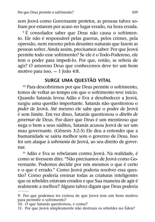 Por que Deus permite o sofrimento?                                         109
                 ´
sem Jeova como Governante protetor, as pessoas talvez so-
fram por estarem por acaso no lugar errado, na hora errada.
        ´
     9 E consolador saber que Deus nao causa o sofrimen-˜
                ˜ ´               ´
to. Ele nao e responsavel pelas guerras, pelos crimes, pela
          ˜
opressao, nem mesmo pelos desastres naturais que fazem as
                                                                              ´
pessoas sofrer. Ainda assim, precisamos saber: Por que Jeova
                                                      ´
permite todo esse sofrimento? Se ele e o Todo-Poderoso, ele
                                                                  ˜
tem o poder para impedi-lo. Por que, entao, se refreia de
agir? O amoroso Deus que conhecemos deve ter um bom
                                    ˜
motivo para isso. — 1 Joao 4:8.
                                                    ˜
                    SURGE UMA QUESTAO VITAL
     10 Para descobrirmos por que Deus permite o sofrimento,
                                                                          ´
temos de voltar ao tempo em que o sofrimento teve inıcio.
                        ´               ˜                                   ´
Quando Satanas levou Adao e Eva a desobedecer a Jeova,
                          ˜                                 ´   ˜
surgiu uma questao importante. Satanas nao questionou o
                     ´      ´                                                 ´
poder de Jeova. Ate mesmo ele sabe que o poder de Jeova
 ´                                            ´
e sem limite. Em vez disso, Satanas questionou o direito de
                                                          ´
governar de Deus. Por dizer que Deus e um mentiroso que
                              ´             ´                       ´
nega o bem a seus suditos, Satanas acusou Jeova de ser um
                                ˆ
mau governante. (Genesis 3:2-5) Ele deu a entender que a
humanidade se sairia melhor sem o governo de Deus. Isso
                       `                        ´
foi um ataque a soberania de Jeova, ao seu direito de gover-
nar.
            ˜
     11 Adao e Eva se rebelaram contra Jeova. Na realidade, e ´                ´
                                      ˜                               ´
como se tivessem dito: “Nao precisamos de Jeova como Go-
                                                  ´                     ´
vernante. Podemos decidir por nos mesmos o que e certo
              ´                           ´
e o que e errado.” Como Jeova poderia resolver essa ques-
   ˜
tao? Como poderia ensinar todas as criaturas inteligentes
                                                                               ´
que os rebeldes estavam errados e que Sua maneira de agir e
realmente a melhor? Alguns talvez digam que Deus poderia
                                           ´
9. Por que podemos ter certeza de que Jeova tem um bom motivo
para permitir o sofrimento?
                 ´
10. O que Satanas questionou, e como?                       ´
                   ´             ˜
11. Por que Jeova simplesmente nao destruiu os rebeldes no Eden?
 