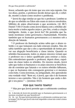 Por que Deus permite o sofrimento?                              111

fessor, achando que ele teme que seu erro seja exposto. Em
                      ´
vez disso, porem, o professor decide deixar que ele, o rebel-
                    `
de, mostre a classe como resolver o problema.
                ´
    13 Jeova fez algo similar ao que fez o professor. Lembre-se
                                ´          ˜       ´
de que os rebeldes no Eden nao eram os unicos envolvidos.
          ˜                                              ´
Milhoes de anjos observavam o que acontecia. ( Jo 38:7;
                                               ´           ˜
Daniel 7:10) O modo como Jeova lidaria com a rebeliao afe-
                                                               ˜
taria muito a todos aqueles anjos e, por fim, a toda a criac¸ ao
                                             ´
inteligente. Assim, o que Jeova fez? Ele permitiu que Sa-
      ´
tanas mostrasse como governaria a humanidade. Permitiu
              ´
tambem que os humanos governassem a si mesmos sob a
        ˜                 ´
direc¸ ao de Satanas.
                                       ˜
    14 O professor da ilustracao acima sabia que o aluno re-
                                   ¸
belde e os que tomaram seu lado estavam errados. Mas ele
                  ´
sabia tambem que dar a eles a oportunidade de tentar pro-
                        ˜
var sua alegac¸ ao beneficiaria a classe inteira. Quando os
rebeldes fracassassem, todos os alunos sinceros veriam que
                            ´
o professor era o unico qualificado para ensinar a classe.
Eles entenderiam quando o professor, depois disso, expul-
                                                                 ´
sasse da classe todos os rebeldes. Do mesmo modo, Jeova
sabe que todos os humanos e os anjos sinceros se beneficia-
  ˜                                  ´
rao de constatar que Satanas e os outros rebeldes falharam,
                              ˜
e que os humanos nao conseguem governar a si mesmos
            ˆ                                                  ˜
com exito. Como Jeremias, na antiguidade, eles aprenderao
                                         ´       ´   ˜ ´
esta verdade vital: “Bem sei, o Jeova, que nao e do homem
                                  ˜ ´
terreno o seu caminho. Nao e do homem que anda o diri-
gir o seu passo.” — Jeremias 10:23.
                POR QUE TANTO TEMPO?
                        ´
  15   Mas por que Jeova permite que o sofrimento continue
            ˜         ´
14. A decisao de Jeova de permitir que os humanos governassem a si
                 ´               ´
mesmos resultara em que benefıcios?
                         ´
15, 16. (a) Por que Jeova permite que o sofrimento continue por tan-
                           ´ ˜
to tempo? (b) Por que Jeova nao tem impedido coisas tais como crimes
     ´
horrıveis?
 
