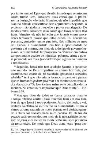 ´
112                                           O Que a Bıblia Realmente Ensina?
                                                 ˜
por tanto tempo? E por que ele nao impede que acontecam                         ¸
coisas ruins? Bem, considere duas coisas que o profes-
                         ˜    ˜                              ˜
sor na ilustrac¸ ao nao faria. Primeiro, ele nao impediria que
o aluno rebelde apresentasse seus argumentos. Segundo, o
                  ˜                                                         ˜
professor nao ajudaria o rebelde a provar sua alegac¸ ao. De
                                                                      ´           ˜
modo similar, considere duas coisas que Jeova decidiu nao
                                   ˜                            ´
fazer. Primeiro, ele nao impediu que Satanas e seus apoia-
                                               ˜                              ´
dores tentassem provar que estao certos. Foi necessario,
portanto, conceder tempo para isso. Nos milhares de anos
         ´
de Historia, a humanidade tem tido a oportunidade de
governar a si mesma, por meio de todo tipo de governo hu-
                                                         ˆ
mano. A humanidade fez progresso na ciencia e em outros
campos, mas o quadro de injusticas, pobreza, crime e guer-
                                             ¸
                                       ´ ´
ra piora cada vez mais. Ja e evidente que o governo humano
 ´
e um fracasso.
                                ´ ˜
   16 Segundo, Jeova nao tem ajudado Satanas a governar             ´
                                                                          ´
este mundo. Se Deus impedisse os crimes horrıveis, por
                ˜
exemplo, nao estaria ele, na realidade, apoiando a causa dos
                      ´          ˜
rebeldes? Sera que nao estaria levando as pessoas a pensar
que os humanos podem governar a si mesmos sem resulta-
                                        ´                         ´
dos desastrosos? Se Jeova agisse assim, seria cumplice duma
                                     ´     ´
mentira. No entanto, “e impossıvel que Deus minta”. — He-
breus 6:18.
   17 Mas que dizer de todos os danos causados durante
                        ˜
a longa rebeliao contra Deus? Faremos bem em nos lem-
                           ´ ´
brar de que Jeova e todo-poderoso. Assim, ele pode, e vai,
                                                                                    ´
desfazer os efeitos do sofrimento da humanidade. Como ja
              ´                                                ´
vimos, a ruına causada ao nosso planeta sera desfeita quan-
                                                       ´
do a Terra for transformada num paraıso. Os efeitos do
            ˜                                        ´                  ´
pecado serao removidos por meio da fe no sacrifıcio de res-
                                                   ˜
gate de Jesus, e os efeitos da morte serao anulados por meio
                    ˜                                      ´
da ressurreic¸ ao. De modo que Deus usara Jesus “para des-
                  ´    ´
17, 18. O que Jeova fara com respeito a todos os danos resultantes do
                            ˆ              ´
governo humano e da influencia de Satanas?
 