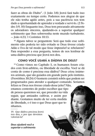 Por que Deus permite o sofrimento?                           113
                                   ˜              ´     ´
fazer as obras do Diabo”. (1 Joao 3:8) Jeova fara tudo isso
exatamente no tempo certo. Podemos nos alegrar de que
        ˜                                           ˆ
ele nao tenha agido antes, pois a sua paciencia nos tem
dado a oportunidade de aprender a verdade e servi-lo. (2 Pe-
dro 3:9, 10) Enquanto isso, Deus tem procurado ativamente
os adoradores sinceros, ajudando-os a suportar qualquer
sofrimento que lhes sobrevenha neste mundo turbulento.
      ˜                  ´
— Joao 4:23; 1 Corıntios 10:13.
                                           ´
   18 Alguns talvez se perguntem: Sera que todo esse sofri-
            ˜
mento nao poderia ter sido evitado se Deus tivesse criado
    ˜                                         ´
Adao e Eva de tal modo que fosse impossıvel se rebelarem?
Para responder a essa pergunta, temos de nos lembrar de
          ´                      ´
uma dadiva preciosa que Jeova nos deu.
                           ˆ   ´       ´
         COMO VOCE USARA A DADIVA DE DEUS?
                             ´
   19 Como vimos no Capıtulo 5, os humanos foram cria-
                     ´                                    ˆ     ´
dos com livre-arbıtrio, ou liberdade de escolha. Voce se da
                   ´                 ´                        ´
conta de como e preciosa essa dadiva? Deus criou inume-
                       ˜
ros animais, que sao guiados em grande parte pelo instinto.
        ´                                ´      ˆ
(Proverbios 30:24) O homem constroi robos que podem ser
                                                            ´
programados para atender a qualquer comando. Serıamos
                                                      ˜
felizes se Deus nos tivesse criado desse jeito? Nao,
estamos contentes de poder escolher que tipo
de pessoa queremos ser, que proceder na vida
seguir, que amizades cultivar, e assim por
diante. Gostamos muito de ter certa medida
                 ´
de liberdade, e e isso o que Deus quer que te-
nhamos.
            ´               ´
19. Que dadiva preciosa Jeova
nos deu, e por que devemos
       ´
valoriza-la?

             ´    ˆ
Deus ajudara voce a
suportar o sofrimento
 