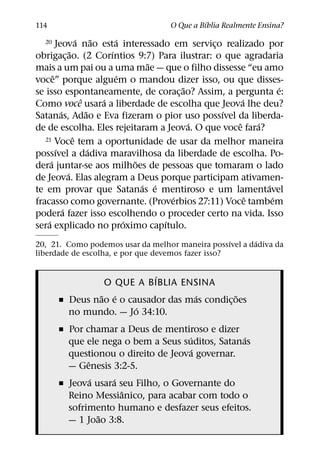 ´
114                                   O Que a Bıblia Realmente Ensina?
                      ´       ˜     ´
  20      Jeova nao esta interessado em servico realizado por
                                                      ¸
                  ˜               ´
obrigac¸ ao. (2 Corıntios 9:7) Para ilustrar: o que agradaria
                                           ˜
mais a um pai ou a uma mae — que o filho dissesse “eu amo
        ˆ                           ´
voce” porque alguem o mandou dizer isso, ou que disses-
                                                  ˜                   ´
se isso espontaneamente, de corac¸ ao? Assim, a pergunta e:
                        ˆ       ´                           ´
Como voce usara a liberdade de escolha que Jeova lhe deu?
            ´             ˜                             ´
Satanas, Adao e Eva fizeram o pior uso possıvel da liberda-
                                                    ´     ˆ     ´
de de escolha. Eles rejeitaram a Jeova. O que voce fara?
                    ˆ
   21 Voce tem a oportunidade de usar da melhor maneira
          ´                 ´
possıvel a dadiva maravilhosa da liberdade de escolha. Po-
      ´                                 ˜
dera juntar-se aos milhoes de pessoas que tomaram o lado
                ´
de Jeova. Elas alegram a Deus porque participam ativamen-
                                          ´ ´                     ´
te em provar que Satanas e mentiroso e um lamentavel
                                                ´             ˆ     ´
fracasso como governante. (Proverbios 27:11) Voce tambem
              ´
podera fazer isso escolhendo o proceder certo na vida. Isso
    ´                                 ´       ´
sera explicado no proximo capıtulo.
                                                    ´   ´
20, 21. Como podemos usar da melhor maneira possıvel a dadiva da
liberdade de escolha, e por que devemos fazer isso?

                            ´
                 O QUE A BIBLIA ENSINA
                ˜ ´                  ´          ˜
       ˇ Deus nao e o causador das mas condic¸ oes
                        ´
         no mundo. — Jo 34:10.
       ˇ Por chamar a Deus de mentiroso e dizer
                                     ´            ´
         que ele nega o bem a Seus suditos, Satanas
                                       ´
         questionou o direito de Jeova governar.
              ˆ
         — Genesis 3:2-5.
                ´   ´
       ˇ Jeova usara seu Filho, o Governante do
                      ˆ
         Reino Messianico, para acabar com todo o
         sofrimento humano e desfazer seus efeitos.
                  ˜
         — 1 Joao 3:8.
 
