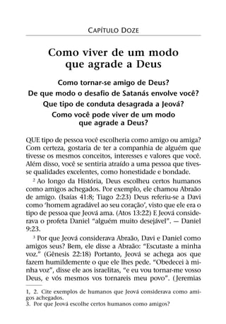 ´
                     C APITULO DOZE


       Como viver de um modo
         que agrade a Deus
       Como tornar-se amigo de Deus?
                               ´             ˆ
De que modo o desafio de Satanas envolve voce?
                                         ´
    Que tipo de conduta desagrada a Jeova?
                ˆ
      Como voce pode viver de um modo
              que agrade a Deus?
                          ˆ
QUE tipo de pessoa voce escolheria como amigo ou amiga?
                                                       ´
Com certeza, gostaria de ter a companhia de alguem que
                                                             ˆ
tivesse os mesmos conceitos, interesses e valores que voce.
   ´              ˆ                ´
Alem disso, voce se sentiria atraıdo a uma pessoa que tives-
se qualidades excelentes, como honestidade e bondade.
                        ´
   2 Ao longo da Historia, Deus escolheu certos humanos
                                                           ˜
como amigos achegados. Por exemplo, ele chamou Abraao
                ´
de amigo. (Isaıas 41:8; Tiago 2:23) Deus referiu-se a Davi
                      ´                    ˜
como ‘homem agradavel ao seu corac¸ ao’, visto que ele era o
                          ´                          ´
tipo de pessoa que Jeova ama. (Atos 13:22) E Jeova conside-
                              ´                ´
rava o profeta Daniel “alguem muito desejavel”. — Daniel
9:23.
                    ´                  ˜
   3 Por que Jeova considerava Abraao, Davi e Daniel como
                                         ˜
amigos seus? Bem, ele disse a Abraao: “Escutaste a minha
          ˆ                                  ´
voz.” (Genesis 22:18) Portanto, Jeova se achega aos que
                                                         `
fazem humildemente o que ele lhes pede. “Obedecei a mi-
nha voz”, disse ele aos israelitas, “e eu vou tornar-me vosso
            ´
Deus, e vos mesmos vos tornareis meu povo”. ( Jeremias
                                          ´
1, 2. Cite exemplos de humanos que Jeova considerava como ami-
gos achegados.
               ´
3. Por que Jeova escolhe certos humanos como amigos?
 