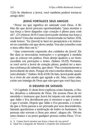 ´
116                                                       O Que a Bıblia Realmente Ensina?
                                             ´               ˆ          ´              ´
7:23) Se obedecer a Jeova, voce tambem podera tornar-se
amigo dele!
                               ´
                          JEOVA FORTALECE SEUS AMIGOS
   4 Pense no que significa ter amizade com Deus. A Bı-                                                    ´
                                 ´
blia diz que Jeova procura oportunidades “para mostrar a
                                                                       ˜ ´
sua forca a favor daqueles cujo corac¸ ao e pleno para com
              ¸
                        ˆ                                        ´
ele”. (2 Cronicas 16:9) Como Jeova pode mostrar sua forca a                                            ¸
                                                 ´
seu favor? Uma das maneiras e mencionada no Salmo 32:8,
                                           ´                                ´
onde lemos: “Eu [Jeova] te farei ter perspicacia e te instrui-
rei no caminho em que deves andar. Vou dar conselho com
o meu olho fixo em ti.”
                                               ˜
   5 Que comovente expressao dos cuidados de Jeova! Ele                                            ´
                  ´                ´                       ˜                        ´ `
lhe dara as necessarias instruc¸ oes e o protegera a medida
                                         ´                                    ´
que as colocar em pratica. Deus deseja ajuda-lo a ser bem-
                                       ˜
sucedido em provac¸ oes e testes. (Salmo 55:22) Portanto,
          ˆ                          ´                   ˜                        ´
se voce servir a Jeova de corac¸ ao pleno, podera ter a mes-
ma confianca do salmista, que disse: “Pus constantemente a
                           ¸
      ´                                                            ´ `
Jeova diante de mim. Porque ele esta a minha direita, nunca
                                                                                ´                        ´
serei abalado.” (Salmo 16:8; 63:8) De fato, Jeova pode ajuda-
lo a viver de um modo que agrade a ele. Mas, como sabe,
                                                               ˜                         ˆ
existe um inimigo de Deus que nao quer que voce faca isso.                                       ¸
                                                                          ´
                              O DESAFIO DE SATANAS
                      ´
   6 O Capıtulo 11 deste livro explicou como Satanas, o Dia-                               ´
bo, desafiou a soberania de Deus. Ele acusou Deus de ter
                                                   ´                                 ˜
mentido e insinuou que Jeova foi injusto em nao permitir
                ˜                                                                            ´
que Adao e Eva decidissem por si mesmos o que e certo e
            ´                                          ˜                                       `
o que e errado. Depois que Adao e Eva pecaram, e a medi-
da que a Terra passou a ser povoada por seus descendentes,
        ´                                            ˜
Satanas questionou a motivac¸ ao de todos os humanos. ‘As
                    ˜                                                                                ˆ
pessoas nao servem a Deus por amor’, alegou ele. ‘De-me
uma chance e eu porei qualquer pessoa contra Deus.’ O re-
                  ´
4, 5. Como Jeova mostra sua forca a favor de seu povo?
                       ˜          ´ ¸
6. Qual foi a alegac¸ ao de Satanas a respeito dos humanos?
 