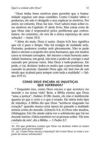 ´
Qual e a verdade sobre Deus?                                    11

  9  Deus tinha bons motivos para permitir que a huma-
                                                           ´
nidade seguisse um mau caminho. Como Criador sabio e
                    ˜ ´
poderoso, ele nao e obrigado a nos explicar os motivos. Por
                                           ˆ       ´
amor, no entanto, Deus faz isso. Voce sabera mais sobre es-
                         ´
ses motivos no Capıtulo 11 deste livro. Mas esteja certo de
                ˜ ´        ´
que Deus nao e responsavel pelos problemas que enfren-
                     ´               ´   ´
tamos. Ao contrario, ele nos da a unica esperanca de uma ¸
        ˜         ´
soluc¸ ao! — Isaıas 33:2.
          ´                  ´                 ´
   10 Alem do mais, Deus e santo. (Isaıas 6:3) Isso significa
            ´                  ˜       ´     ´
que ele e puro e limpo. Nao ha vestıgio de maldade nele.
                                                       ˜
Portanto, podemos confiar nele plenamente. Nao se pode
dizer o mesmo a respeito dos seres humanos, que em muitos
                                   ´
casos se tornam corruptos. Ate mesmo a mais honesta auto-
                                 ˜
ridade humana, em geral, nao tem o poder de corrigir o mal
                                                 ´
causado por pessoas ruins. Mas Deus e todo-poderoso. Ele
pode, e vai, desfazer todos os males que a perversidade tem
              `                                      ´
causado as pessoas. Quando Deus agir, ele fara isso de um
                       ´
modo que acabara para sempre com toda a maldade! — Sal-
mo 37:9-11.
          COMO DEUS ENCARA AS INJUSTICAS          ¸
                      QUE SOFREMOS?
  11 Enquanto isso, como Deus encara o que acontece no
                                       ´
mundo e na nossa vida? Bem, a Bıblia ensina que Deus
                                              ˜ ´
“ama a justica”. (Salmo 37:28) Assim, ele nao e indiferente
              ¸
                  ´                ´
quanto ao que e certo e o que e errado. Ele odeia todo tipo
                    ´
de injustica. A Bıblia diz que Deus “sentiu-se magoado no
           ¸
        ˜                        ´
corac¸ ao” quando numa certa epoca do passado a maldade
                               ˆ                    ˜
tomou conta do mundo. (Genesis 6:5, 6) Deus nao mudou.
                                                        ´
(Malaquias 3:6) Ele ainda odeia ver o sofrimento que ha no
                             ´
mundo inteiro. Odeia tambem ver as pessoas sofrer. ‘Ele tem
                ´        ´
cuidado de nos’, diz a Bıblia. — 1 Pedro 5:7.
10. Por que podemos confiar que Deus vai desfazer todos os males
causados pela perversidade?
11. (a) Como Deus encara a injustica? (b) Como Deus se sente a res-
                                   ¸
peito de nosso sofrimento?
 