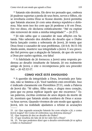 Como viver de um modo que agrade a Deus                                                       119
                             ´   ˜
       11 Satanas nao desistiu. Ele deve ter pensado que, embora
   ´
Jo pudesse suportar a perda de seus bens, servos e filhos, ele
                                                                                            ´
se revoltaria contra Deus se ficasse doente. Jeova permitiu
                             ´                ´
que Satanas atacasse Jo com uma doenca repulsiva e dolo-                 ¸
                                                                ´                       ´
rosa. Mas nem isso fez com que Jo perdesse a fe em Deus.
                                                                                    ´
Em vez disso, ele declarou enfaticamente: “Ate eu expirar
     ˜                                                                                        ´
nao removerei de mim a minha integridade!” — Jo 27:5.
             ´           ˜
       12 Jo nao sabia que o causador de suas aflicoes era Sa-                            ˜
                                                                                      ¸
         ´           ˜
tanas. Nao sabendo dos detalhes do desafio que o Diabo
                                                                               ´ ´
havia lancado contra a soberania de Jeova, Jo temia que
                           ¸
                                                                                ´
Deus fosse o causador de seus problemas. ( Jo 6:4; 16:11-14)
                                                                                  ´
Ainda assim, manteve sua integridade a Jeova. E seu proce-
                                                      ˜               ´
der fiel provou que a alegac¸ ao de Satanas, de que ele servia
                                   ˜       ´
a Deus por razoes egoıstas, era falsa!
                                            ´
       13 A fidelidade de Jo forneceu a Jeova uma resposta po-          ´
                                                                    ´        ´
derosa ao desafio insultante de Satanas. Jo era realmente
                                     ´
amigo de Jeova, e este o recompensou pelo seu proceder
                   ´
fiel. — Jo 42:12-17.
                                                    ˆ         ´
                               COMO VOCE ESTA ENVOLVIDO
                               ˜
       14 A questao da integridade a Deus, levantada por Sata-
     ´         ˜                                ´         ˆ       ´        ´
nas, nao se limitou a Jo. Voce tambem esta envolvido. Isso
 ´                                                          ´
e indicado claramente em Proverbios 27:11, onde a Palavra
                 ´                     ˆ ´                                                        ˜
de Jeova diz: “Se sabio, filho meu, e alegra meu corac¸ ao,
                                                        `
para que eu possa replicar aquele que me escarnece.” Es-
sas palavras, escritas centenas de anos depois da morte de
   ´                                              ´
Jo, mostram que Satanas ainda zombava de Deus e acusa-
va Seus servos. Quando vivemos de um modo que agrada a
           ´           ´                                                                        ˜
Jeova, nos na realidade ajudamos a refutar as acusac¸ oes
                            ˜         ´                ˜      ´
11. (a) Que segunda acusac¸ ao Satanas fez com relac¸ ao a Jo, e como
     ´                   ´
Jeova reagiu? (b) Como Jo enfrentou sua dolorosa doenca? ¸
                   ´
12. Que resposta Jo deu ao desafio do Diabo?
                                ´
13. O que resultou do fato de Jo ter sido fiel a Deus?
                                                            ´
14, 15. Por que podemos dizer que o desafio envolvendo Jo se aplica
a todos os humanos?
 