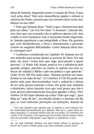 ´
120                                              O Que a Bıblia Realmente Ensina?
                          ´                                       ˜
falsas de Satanas, alegrando assim o corac¸ ao de Deus. O que
            ˆ                 ˜
voce acha disso? Nao seria maravilhoso ajudar a refutar as
        ´
calunias do Diabo, mesmo que isso envolva fazer certas mu-
dancas na sua vida?
              ¸
                                ´
     15 Note que Satanas disse: “Tudo o que o homem tem dara                             ´
                            ´                                                   ´
pela sua alma.” ( Jo 2:4) Por dizer “o homem”, Satanas dei-
                                    ˜     ˜                                   ´
xou claro que sua acusac¸ ao nao se aplicava apenas a Jo, mas
                                                ´
a todos os seres humanos. Esse e um ponto muito importan-
                      ´
te. Satanas questiona a sua integridade a Deus. Ele gostaria
                    ˆ
que voce desobedecesse a Deus e abandonasse o proceder
                                                                        ´
correto ao surgirem dificuldades. Como Satanas talvez ten-
te conseguir isso?
                                                    ´
     16 Conforme considerado no Capıtulo 10, Satanas usa va-                ´          ´
                  ´
rios metodos para tentar afastar as pessoas de Deus. Por um
                                      ˜
lado, ele ataca “como leao que ruge, procurando a quem
                                                                          ˆ
devorar”. (1 Pedro 5:8) Assim, pode-se ver a influencia dele
                                                                    ˜
quando amigos, parentes ou outros se opoem aos seus es-
                                  ´         ˆ           ´
forcos de estudar a Bıblia e por em pratica o que aprende.1
       ¸
          ˜                                               ´
( Joao 15:19, 20) Por outro lado, “Satanas persiste em trans-
                                                  ´
formar-se em anjo de luz”. (2 Corıntios 11:14) Ele pode usar
                                                      ˆ
meios sutis para desencaminhar voce e seduzi-lo a deixar
                                                                                     ´
de ser uma pessoa temente a Deus. Ele pode usar tambem
                ˆ                                               ˆ                   ˜ ´
o desanimo, talvez fazendo com que voce pense que nao e
uma pessoa suficientemente boa para agradar a Deus. (Pro-
   ´                                    ´                     ˜
verbios 24:10) Quer Satanas aja como “leao que ruge”, quer
                                                            ´
finja ser “anjo de luz”, seu desafio ainda e o mesmo: ele diz
                        ˆ                     ˜                       ˜           ´
que, se voce enfrentar provac¸ oes ou tentac¸ oes, deixara de
           ˜                                   ˜         ˆ
   1 Isso nao significa que aqueles que se opoem a voce estejam sen-
                                          ´          ´
do controlados pessoalmente por Satanas. Mas ele e o deus deste sis-
                                       ´                     ´
tema mundial, e o mundo inteiro esta em seu poder. (2 Corıntios 4:4;
      ˜                 ´
1 Joao 5:19) Portanto, e de esperar que levar uma vida de temor a Deus
                                                               ˆ
seja um proceder impopular e que alguns se oponham a voce.
              ´          ´
16. (a) Que metodos Satanas usa para tentar afastar as pessoas de
                                         ´                 ˆ
Deus? (b) Como o Diabo pode usar esses metodos contra voce?
 