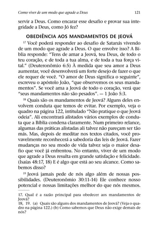Como viver de um modo que agrade a Deus                                                              121

servir a Deus. Como encarar esse desafio e provar sua inte-
                                                    ´
gridade a Deus, como Jo fez?
                   ˆ                                                                                ´
     OBEDIENCIA AOS MANDAMENTOS DE JEOVA
           ˆ                      ´
   17 Voce podera responder ao desafio de Satanas vivendo                                 ´
                                                                                                        ´
de um modo que agrade a Deus. O que envolve isso? A Bı-
                                                                        ´
blia responde: “Tens de amar a Jeova, teu Deus, de todo o
               ˜
teu corac¸ ao, e de toda a tua alma, e de toda a tua forca vi-
                                                          `                                       ¸
                                ˆ
tal.” (Deuteronomio 6:5) A medida que seu amor a Deus
                            ˆ                               ´
aumentar, voce desenvolvera um forte desejo de fazer o que
                                      ˆ
ele requer de voce. “O amor de Deus significa o seguinte”,
                          ´                 ˜
escreveu o apostolo Joao, “que observemos os seus manda-
                                    ˆ                         ´                     ˜           ´
mentos”. Se voce ama a Jeova de todo o corac¸ ao, vera que
                                              ˜         ˜                         ˜
“seus mandamentos nao sao pesados”. — 1 Joao 5:3.
                      ˜
   18 Quais sao os mandamentos de Jeova? Alguns deles en-                   ´
volvem conduta que temos de evitar. Por exemplo, veja o
                        ´                                             ˜                                   ´
quadro na pagina 122, intitulado “Nao pratique o que Jeova
                                          ´                         ´
odeia”. Ali encontrara alistados varios exemplos de condu-
                 ´
ta que a Bıblia condena claramente. Num primeiro relance,
                              ´                                               ˜                       ˜
algumas das praticas alistadas ali talvez nao parecam ser tao                           ¸
   ´                                                                                          ˆ
mas. Mas, depois de meditar nos textos citados, voce pro-
                                                  ´                                         ´
vavelmente reconhecera a sabedoria das leis de Jeova. Fazer
mudancas no seu modo de vida talvez seja o maior desa-
         ¸
                     ˆ ´
fio que voce ja enfrentou. No entanto, viver de um modo
                                                                                ˜
que agrade a Deus resulta em grande satisfac¸ ao e felicidade.
     ´                                  ´                         ´
(Isaıas 48:17, 18) E e algo que esta ao seu alcance. Como sa-
bemos disso?
             ´
   19 Jeova jamais pede de nos algo alem de nossas pos-         ´         ´
                                                ˆ
sibilidades. (Deuteronomio 30:11-14) Ele conhece nosso
                                                      ˜                               ´
potencial e nossas limitac¸ oes melhor do que nos mesmos.
           ´     ˜
17. Qual e a razao principal para obedecer aos mandamentos de
     ´
Jeova?
                    ˜                                ´
18, 19. (a) Quais sao alguns dos mandamentos de Jeova? (Veja o qua-
         ´                                      ˜
dro na pagina 122.) (b) Como sabemos que Deus nao exige demais de
  ´
nos?
 