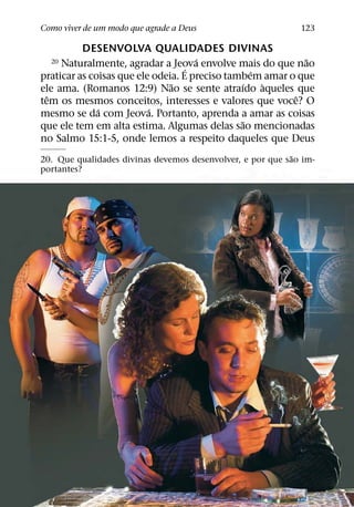 Como viver de um modo que agrade a Deus                      123

          DESENVOLVA QUALIDADES DIVINAS
                                     ´                     ˜
  20 Naturalmente, agradar a Jeova envolve mais do que nao
                                   ´             ´
praticar as coisas que ele odeia. E preciso tambem amar o que
                               ˜               ´   `
ele ama. (Romanos 12:9) Nao se sente atraıdo aqueles que
  ˆ                                                      ˆ
tem os mesmos conceitos, interesses e valores que voce? O
              ´           ´
mesmo se da com Jeova. Portanto, aprenda a amar as coisas
                                               ˜
que ele tem em alta estima. Algumas delas sao mencionadas
no Salmo 15:1-5, onde lemos a respeito daqueles que Deus
                                                           ˜
20. Que qualidades divinas devemos desenvolver, e por que sao im-
portantes?
 