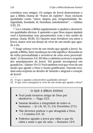 ´
124                                O Que a Bıblia Realmente Ensina?
                                                ´
considera seus amigos. Os amigos de Jeova demonstram o
              ´                            ´
que a Bıblia chama de “frutos do espırito”. Esses incluem
qualidades como “amor, alegria, paz, longanimidade, be-
                          ´                       ´       ´
nignidade, bondade, fe, brandura, autodomınio”. — Galatas
5:22, 23.
                        ´                           ´
  21 Ler e estudar a Bıblia regularmente o ajudara a desenvol-
                                                                ´
ver qualidades divinas. E aprender o que Deus requer ajudara
      ˆ
voce a harmonizar seus pensamentos com o Seu modo de
                  ´
pensar. (Isaıas 30:20, 21) Quanto mais fortalecer seu amor a
        ´             ´
Jeova, maior sera seu desejo de viver de um modo que agra-
de a ele.
  22 Exige esforco viver de um modo que agrade a Jeova. Se- ´
                    ¸
                ´
gundo a Bıblia, fazer mudancas na vida significa ‘desnudar-se
                               ¸
da velha personalidade e revestir-se de uma nova personali-
dade’. (Colossenses 3:9, 10) Mas o salmista escreveu a respeito
                                 ´   ´
dos mandamentos de Jeova: ‘Ha grande recompensa em
          ´                        ˆ   ´      ´
guarda-los.’ (Salmo 19:11) Voce tambem vera que viver de um
                             ´
modo que agrade a Deus e muito gratificante. Fazendo isso,
    ´                                    ´            ´       ˜
dara uma resposta ao desafio de Satanas e alegrara o corac¸ ao
            ´
de Jeova!
                  ´
21. O que o ajudara a desenvolver qualidades divinas?
              ˆ           ´
22. O que voce conseguira se viver de um modo que agrade a Deus?

                            ´
                  O QUE A BIBLIA ENSINA
            ˆ
      ˇ Voce pode tornar-se amigo de Deus por
                ˆ
        obedece-lo. — Tiago 2:23.
              ´
      ˇ Satanas desafiou a integridade de todos os
                      ´                      ´
        humanos. — Jo 1:8, 10, 11; 2:4; Proverbios 27:11.
          ˜
      ˇ Nao devemos praticar o que desagrada a Deus.
                  ´
        — 1 Corıntios 6:9, 10.
                                ´
      ˇ Podemos agradar a Jeova por odiar o que ele
        odeia e amar o que ele ama. — Romanos 12:9.
 