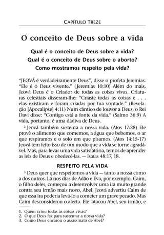 ´
                        C APITULO TREZE


 O conceito de Deus sobre a vida
              ´
       Qual e o conceito de Deus sobre a vida?
            ´
      Qual e o conceito de Deus sobre o aborto?
        Como mostramos respeito pela vida?
                 ´ ´
“JEOVA e verdadeiramente Deus”, disse o profeta Jeremias.
               ´                                 ´
“Ele e o Deus vivente.” ( Jeremias 10:10) Alem do mais,
           ´         ´
Jeova Deus e o Criador de todas as coisas vivas. Criatu-
ras celestiais disseram-lhe: “Criaste todas as coisas e . . .
elas existiram e foram criadas por tua vontade.” (Revela-
    ˜                            ˆ
c¸ ao [Apocalipse] 4:11) Num cantico de louvor a Deus, o Rei
                               ´
Davi disse: “Contigo esta a fonte da vida.” (Salmo 36:9) A
                         ´ ´
vida, portanto, e uma dadiva de Deus.
                   ´   ´
      2 Jeova tambem sustenta a nossa vida. (Atos 17:28) Ele
             ˆ                         ´
prove o alimento que comemos, a agua que bebemos, o ar
que respiramos e o solo em que pisamos. (Atos 14:15-17)
         ´                                                  ´
Jeova tem feito isso de um modo que a vida se torne agrada-
                                         ´
vel. Mas, para levar uma vida satisfatoria, temos de aprender
                             ˆ       ´
as leis de Deus e obedece-las. — Isaıas 48:17, 18.
                    RESPEITO PELA VIDA
  3  Deus quer que respeitemos a vida — tanto a nossa como
                ´                ˜
a dos outros. La nos dias de Adao e Eva, por exemplo, Caim,
o filho deles, comecou a desenvolver uma ira muito grande
                     ¸
                  ˜                       ´
contra seu irmao mais novo, Abel. Jeova advertiu Caim de
                         ´
que essa ira poderia leva-lo a cometer um grave pecado. Mas
                                                        ˜
Caim desconsiderou o alerta. Ele ‘atacou Abel, seu irmao, e
1. Quem criou todas as coisas vivas?
2. O que Deus faz para sustentar a nossa vida?
3. Como Deus encarou o assassinato de Abel?
 