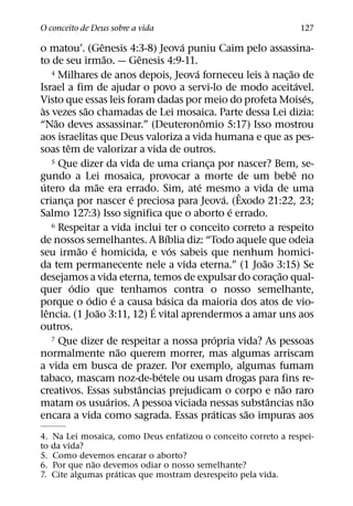 O conceito de Deus sobre a vida                                                       127
                          ˆ                       ´
o matou’. (Genesis 4:3-8) Jeova puniu Caim pelo assassina-
                            ˜         ˆ
to de seu irmao. — Genesis 4:9-11.
                                                    ´
       4 Milhares de anos depois, Jeova forneceu leis a nacao de        `         ˜
                                                                                ¸
                                                                                      ´
Israel a fim de ajudar o povo a servi-lo de modo aceitavel.
                                                                                        ´
Visto que essas leis foram dadas por meio do profeta Moises,
 `                ˜
as vezes sao chamadas de Lei mosaica. Parte dessa Lei dizia:
        ˜                                               ˆ
“Nao deves assassinar.” (Deuteronomio 5:17) Isso mostrou
aos israelitas que Deus valoriza a vida humana e que as pes-
             ˆ
soas tem de valorizar a vida de outros.
       5 Que dizer da vida de uma crianca por nascer? Bem, se-
                                                          ¸
                                                                                    ˆ
gundo a Lei mosaica, provocar a morte de um bebe no
   ´                  ˜                               ´
utero da mae era errado. Sim, ate mesmoˆ a vida de uma
                                    ´                           ´
crianca por nascer e preciosa para Jeova. (Exodo 21:22, 23;
           ¸
                                                                  ´
Salmo 127:3) Isso significa que o aborto e errado.
       6 Respeitar a vida inclui ter o conceito correto a respeito
                                              ´
de nossos semelhantes. A Bıblia diz: “Todo aquele que odeia
                 ˜ ´                            ´
seu irmao e homicida, e vos sabeis que nenhum homici-
                                                                      ˜
da tem permanecente nele a vida eterna.” (1 Joao 3:15) Se
                                                                            ˜
desejamos a vida eterna, temos de expulsar do corac¸ ao qual-
               ´
quer odio que tenhamos contra o nosso semelhante,
                    ´           ´           ´
porque o odio e a causa ´ basica da maioria dos atos de vio-
     ˆ                  ˜
lencia. (1 Joao 3:11, 12) E vital aprendermos a amar uns aos
outros.
                                                              ´
       7 Que dizer de respeitar a nossa propria vida? As pessoas
                                  ˜
normalmente nao querem morrer, mas algumas arriscam
a vida em busca de prazer. Por exemplo, algumas fumam
                                          ´
tabaco, mascam noz-de-betele ou usam drogas para fins re-
                                        ˆ                                     ˜
creativos. Essas substancias prejudicam o corpo e nao raro
                              ´                                           ˆ               ˜
matam os usuarios. A pessoa viciada nessas substancias nao
                                                            ´       ˜
encara a vida como sagrada. Essas praticas sao impuras aos
4.   Na Lei mosaica, como Deus enfatizou o conceito correto a respei-
to   da vida?
5.   Como devemos encarar o aborto?
               ˜
6.   Por que nao devemos odiar o nosso semelhante?
                    ´
7.   Cite algumas praticas que mostram desrespeito pela vida.
 