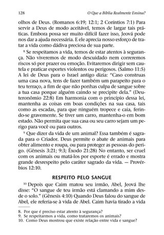´
128                                 O Que a Bıblia Realmente Ensina?
                                                ´
olhos de Deus. (Romanos 6:19; 12:1; 2 Corıntios 7:1) Para
                                    ´                           ´
servir a Deus de modo aceitavel, temos de largar tais pra-
                                      ´                     ´
ticas. Embora possa ser muito difıcil fazer isso, Jeova pode
                        ´
nos dar a ajuda necessaria. E ele aprecia nosso esforco de tra-
                                                        ¸
                     ´
tar a vida como dadiva preciosa de sua parte.
                                                      `
   8 Se respeitamos a vida, temos de estar atentos a seguran-
       ˜
ca. Nao viveremos de modo descuidado nem correremos
 ¸
             ´                    ˜
riscos so por prazer ou emoc¸ ao. Evitaremos dirigir sem cau-
tela e praticar esportes violentos ou perigosos. (Salmo 11:5)
A lei de Deus para o Israel antigo dizia: “Caso construas
                                          ´
uma casa nova, tens de fazer tambem um parapeito para o
                              ˜
teu terraco, a fim de que nao ponhas culpa de sangue sobre
               ¸
                          ´
a tua casa porque alguem caindo se precipite dela.” (Deu-
         ˆ                                        ´
teronomio 22:8) Em harmonia com o princıpio dessa lei,
                                            ˜
mantenha as coisas em boas condic¸ oes na sua casa, tais
                                        ´
como as escadas, para que ninguem tropece e caia, ferin-
do-se gravemente. Se tiver um carro, mantenha-o em bom
                 ˜
estado. Nao permita que sua casa ou seu carro sejam um pe-
                   ˆ
rigo para voce ou para outros.
                                                    ´
   9 Que dizer da vida de um animal? Essa tambem e sagra- ´
da para o Criador. Deus permite o abate de animais para
obter alimento e roupa, ˆou para proteger as pessoas do peri-
           ˆ
go. (Genesis 3:21; 9:3; Exodo 21:28) No entanto, ser cruel
                            ´                 ´
com os animais ou mata-los por esporte e errado e mostra
                                ´                             ´
grande desrespeito pelo carater sagrado da vida. — Prover-
bios 12:10.
                  RESPEITO PELO SANGUE
                                         ˜              ´
  10 Depois que Caim matou seu irmao, Abel, Jeova lhe
                               ˜      ´
disse: “O sangue de teu irmao esta clamando a mim des-
                ˆ
de o solo.” (Genesis 4:10) Quando Deus falou do sangue de
                      `
Abel, ele referia-se a vida de Abel. Caim havia tirado a vida
            ´                     `
8. Por que e preciso estar atento a seguranca?
                                            ¸
9. Se respeitarmos a vida, como trataremos os animais?
                                          ˜
10. Como Deus mostrou que existe relac¸ ao entre vida e sangue?
 