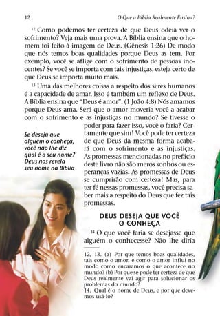 ´
12                                          O Que a Bıblia Realmente Ensina?

     12 Como podemos ter certeza de que Deus odeia ver o
                                                         ´
sofrimento? Veja mais uma prova. A Bıblia ensina que o ho-
                      `                                ˆ
mem foi feito a imagem de Deus. (Genesis 1:26) De modo
            ´
que nos temos boas qualidades porque Deus as tem. Por
                 ˆ
exemplo, voce se aflige com o sofrimento de pessoas ino-
                   ˆ
centes? Se voce se importa com tais injusticas, esteja certo de
                                                             ¸
que Deus se importa muito mais.
   13 Uma das melhores coisas a respeito dos seres humanos
 ´                                       ´       ´
e a capacidade de amar. Isso e tambem um reflexo de Deus.
     ´                               ´                     ˜             ´
A Bıblia ensina que “Deus e amor”. (1 Joao 4:8) Nos amamos
                            ´                                              ˆ
porque Deus ama. Sera que o amor moveria voce a acabar
com o sofrimento e as injusticas no mundo? Se tivesse o
                                           ¸
                                                                   ˆ
                        poder para fazer isso, voce o faria? Cer-
                                                               ˆ
Se deseja que           tamente que sim! Voce pode ter certeza
        ´
alguem o conheca,    ¸  de que Deus da mesma forma acaba-
       ˆ ˜                ´
voce nao lhe diz        ra com o sofrimento e as injusticas.                     ¸
          ´                                                                    ´
qual e o seu nome?      As promessas mencionadas no prefacio
Deus nos revela                                ˜     ˜
               ´        deste livro nao sao meros sonhos ou es-
seu nome na Bıblia
                        perancas vazias. As promessas de Deus
                                       ¸
                                             ˜
                        se cumprirao com certeza! Mas, para
                                 ´                                     ˆ
                        ter fe nessas promessas, voce precisa sa-
                        ber mais a respeito do Deus que fez tais
                        promessas.
                                                                             ˆ
                                     DEUS DESEJA QUE VOCE
                                               O CONHECA         ¸
                                                   ˆ
                              14 O que voce faria se desejasse que
                                   ´                                 ˜
                        alguem o conhecesse? Nao lhe diria
                            12, 13. (a) Por que temos boas qualidades,
                            tais como o amor, e como o amor influi no
                            modo como encaramos o que acontece no
                            mundo? (b) Por que se pode ter certeza de que
                            Deus realmente vai agir para solucionar os
                            problemas do mundo?
                                      ´
                            14. Qual e o nome de Deus, e por que deve-
                                    ´
                            mos usa-lo?
 