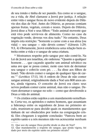 O conceito de Deus sobre a vida                                               129
                     ˜
de seu irmao e tinha de ser punido. Era como se o sangue,
                                                  ´                           ˜
ou a vida, de Abel clamasse a Jeova por justica. A relac¸ ao  ¸
                                                                                ´
entre vida e sangue ficou de novo evidente depois do Dilu-
                                    ´           ´
vio dos dias de Noe. Antes do Diluvio, as pessoas comiam
                                                                            ´
apenas frutas, vegetais, cereais e nozes. Depois do Diluvio,
           ´               ´
Jeova disse a Noe e seus filhos: “Todo animal movente que
     ´
esta vivo pode servir-vos de alimento. Como no caso da
             ˜
vegetac¸ ao verde, deveras vos dou tudo.” No entanto, Deus
         ˆ                   ˜
impos esta restric¸ ao: “Somente a carne com a sua alma [ou
                                          ˜                     ˆ
vida] — seu sangue — nao deveis comer.” (Genesis 1:29;
                                        ´                         ˜
9:3, 4) Obviamente, Jeova estabeleceu uma relac¸ ao bem es-
treita entre a vida e o sangue de uma criatura.
    11 Mostramos respeito pelo sangue por nao come-lo. Na   ˜           ˆ
                       ´
Lei de Jeova aos israelitas, ele ordenou: “Quanto a qualquer
                                                                      ´
homem . . . que cacando apanhe um animal selvatico ou
                                      ¸
uma ave que se possa comer, neste caso tem de derramar
                                            ´
seu sangue e cobri-lo com po. . . . Eu disse aos filhos de
               ˜
Israel: ‘Nao deveis comer o sangue de qualquer tipo de car-
                   ´                                                ˜
ne.’ ” (Levıtico 17:13, 14) A ordem de Deus de nao comer
                                                      ´
sangue animal, originalmente dada a Noe uns 800 anos an-
                                                        ´
tes, ainda vigorava. O conceito de Jeova era claro: seus
                                                          ˜
servos podiam comer carne animal, mas nao o sangue. De-
viam derramar o sangue no solo — como que devolvendo a
Deus a vida do animal.
                         ˜     ˜
    12 Os cristaos estao sujeitos a um mandamento semelhan-
                                  ´
te. Certa vez, os apostolos e outros homens, que assumiam
                                                                                  ´
a lideranca entre os seguidores de Jesus no primeiro se-
                 ¸
culo, reuniram-se para decidir quais os mandamentos que
                                                                          ˜
tinham de ser obedecidos por todos na congregac¸ ao cris-
  ˜                              `                  ˜
ta. Eles chegaram a seguinte conclusao: “Pareceu bem ao
       ´                         ´            ˜
espırito santo e a nos mesmos nao vos acrescentar nenhum
                                ´                     ´
11. Que uso do sangue Deus proıbe desde os dias de Noe?
12. Que mandamento a respeito do sangue, que ainda vigora, foi
                     ´                        ´
dado por meio do espırito santo no primeiro seculo?
 