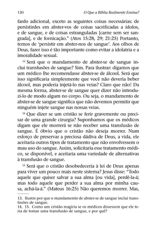 ´
130                                        O Que a Bıblia Realmente Ensina?
                                                               ´
fardo adicional, exceto as seguintes coisas necessarias: de
                                                                 ´
persistirdes em abster-vos de coisas sacrificadas a ıdolos,
e de sangue, e de coisas estranguladas [carne sem ser san-
                                 ˜
grada], e de fornicac¸ ao.” (Atos 15:28, 29; 21:25) Portanto,
temos de ‘persistir em abster-nos de sangue’. Aos olhos de
                           ´ ˜
Deus, fazer isso e tao importante como evitar a idolatria e a
imoralidade sexual.
                ´
   13 Sera que o mandamento de abster-se de sangue in-
                       ˜
clui transfusoes de sangue? Sim. Para ilustrar: digamos que
           ´                                               ´               ´
um medico lhe recomendasse abster-se de alcool. Sera que
                                                       ˆ ˜
isso significaria simplesmente que voce nao deveria beber
 ´                                   ´                             ˜
alcool, mas poderia injeta-lo nas veias? Claro que nao! Da
                                                             ˜
mesma forma, abster-se de sangue quer dizer nao introdu-
zi-lo de modo algum no corpo. Ou seja, o mandamento de
                                                 ˜
abster-se de sangue significa que nao devemos permitir que
         ´
ninguem injete sangue nas nossas veias.
                                       ˜
   14 Que dizer se um cristao se ferir gravemente ou preci-
                                                                     ´
sar de uma grande cirurgia? Suponhamos que os medicos
                                   ´     ˜                               ˜
digam que ele morrera se nao receber uma transfusao de
                  ´ ´                      ˜       ˜
sangue. E obvio que o cristao nao deseja morrer. Num
                                               ´
esforco de preservar a preciosa dadiva de Deus, a vida, ele
       ¸
                                                         ˜
aceitaria outros tipos de tratamento que nao envolvessem o
                                                                             ´
mau uso do sangue. Assim, solicitaria esse tratamento medi-
                         ´
co, se disponıvel, e aceitaria uma variedade de alternativas
 `                 ˜
a transfusao de sangue.
               ´               ˜                     `
   15 Sera que o cristao desobedeceria a lei de Deus apenas

para viver um pouco mais neste sistema? Jesus disse: “Todo
                                                                       ˆ       ´
aquele que quiser salvar a sua alma [ou vida], perde-la-a;
mas todo aquele que perder a sua alma por minha cau-
             ´       ´                       ˜
sa, acha-la-a.” (Mateus 16:25) Nao queremos morrer. Mas,
13. Ilustre por que o mandamento de abster-se de sangue inclui trans-
    ˜
fusoes de sangue.
                        ˜                ´
14, 15. Como um cristao reagiria se os medicos dissessem que ele te-
                          ˜                      ˆ
ria de tomar uma transfusao de sangue, e por que?
 