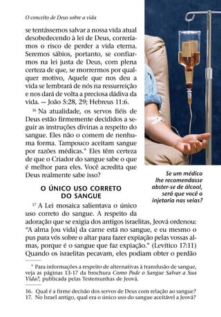 O conceito de Deus sobre a vida
        ´
se tentassemos salvar a nossa vida atual
                                     `               ´
desobedecendo a lei de Deus, correrıa-
mos o risco de perder a vida eterna.
                        ´
Seremos sabios, portanto, se confiar-
mos na lei justa de Deus, com plena
certeza de que, se morrermos por qual-
quer motivo, Aquele que nos deu a
                                   ´   ´               ˜
vida se lembrara de nos na ressurreic¸ ao
                  ´                          ´
e nos dara de volta a preciosa dadiva da
                    ˜
vida. — Joao 5:28, 29; Hebreus 11:6.
   16 Na atualidade, os servos fieis de          ´
                ˜
Deus estao firmemente decididos a se-
                               ˜
guir as instruc¸ oes divinas a respeito do
                                 ˜
sangue. Eles nao o comem de nenhu-
ma forma. Tampouco aceitam sangue
            ˜                ´             ˆ
por razoes medicas.1 Eles tem certeza
de que o Criador do sangue sabe o que
 ´                                       ˆ
e melhor para eles. Voce acredita que                                         ´
Deus realmente sabe isso?                                            Se um medico
                                                               lhe recomendasse
              ´                                                             ´
                                                             abster-se de alcool,
       O UNICO USO CORRETO                                             ´          ˆ
                          DO SANGUE                              sera que voce o
                                                   ´         injetaria nas veias?
   17 A Lei mosaica salientava o unico

uso correto do sangue. A respeito da
          ˜                                                          ´
adorac¸ ao que se exigia dos antigos israelitas, Jeova ordenou:
                                               ´
“A alma [ou vida] da carne esta no sangue, e eu mesmo o
                      ´                                    ˜
pus para vos sobre o altar para fazer expiac¸ ao pelas vossas al-
                           ´                             ˜         ´
mas, porque e o sangue que faz expiac¸ ao.” (Levıtico 17:11)
                                                                                ˜
Quando os israelitas pecavam, eles podiam obter o perdao
                   ˜                              `         ˜
  1 Para informac¸ oes a respeito de alternativas a transfusao de sangue,
          ´
veja as paginas 13-17 da brochura Como Pode o Sangue Salvar a Sua
                                                ´
Vida?, publicada pelas Testemunhas de Jeova.
          ´              ˜                               ˜
16. Qual e a firme decisao dos servos de Deus com relac¸ ao ao sangue?
                                  ´                        ´          ´
17. No Israel antigo, qual era o unico uso do sangue aceitavel a Jeova?
 