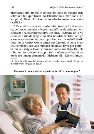 ´
132                                 O Que a Bıblia Realmente Ensina?

oferecendo um animal e colocando parte do sangue dele
                                        ´
sobre o altar, que ficava no tabernaculo e mais tarde no
                        ´
templo de Deus. O unico uso correto do sangue era nesses
       ´
sacrifıcios.
               ˜                ˜     ˜             `
   18 Os cristaos verdadeiros nao estao sujeitos a Lei mosai-
                      ˜                   ´
ca, de modo que nao oferecem sacrifıcios de animais nem
colocam o sangue destes sobre um altar. (Hebreus 10:1) No
entanto, o uso de sangue no altar nos dias do Israel antigo
                                               ´
apontava para a frente, para o precioso sacrifıcio do Filho de
                                            ´
Deus, Jesus Cristo. Como vimos no Capıtulo 5 deste livro,
Jesus entregou sua vida humana em nosso favor por permi-
                                                  ´       ´
tir que seu sangue fosse derramado como sacrifıcio. Daı, ele
             ´
subiu ao ceu e, de uma vez por todas, ofereceu a Deus o va-
lor de seu sangue derramado. (Hebreus 9:11, 12) Isso lancou ¸
             ´         ˆ   ˜
18. Que benefıcios e benc¸ aos podemos receber em virtude do derra-
mamento do sangue de Jesus?

            ˆ
   Como voce pode mostrar respeito pela vida e pelo sangue?
 