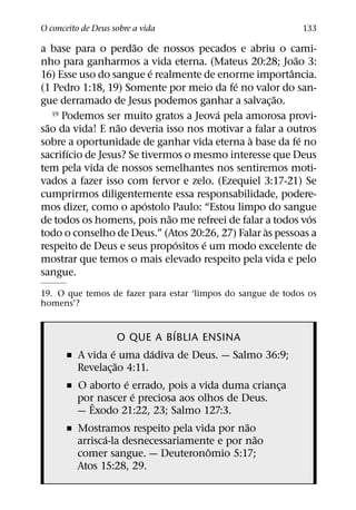 O conceito de Deus sobre a vida                              133
                      ˜
a base para o perdao de nossos pecados e abriu o cami-
                                                          ˜
nho para ganharmos a vida eterna. (Mateus 20:28; Joao 3:
                           ´                            ˆ
16) Esse uso do sangue e realmente de enorme importancia.
                                          ´
(1 Pedro 1:18, 19) Somente por meio da fe no valor do san-
                                                    ˜
gue derramado de Jesus podemos ganhar a salvac¸ ao.
                                       ´
    19 Podemos ser muito gratos a Jeova pela amorosa provi-
  ˜               ˜
sao da vida! E nao deveria isso nos motivar a falar a outros
                                              `             ´
sobre a oportunidade de ganhar vida eterna a base da fe no
        ´
sacrifıcio de Jesus? Se tivermos o mesmo interesse que Deus
tem pela vida de nossos semelhantes nos sentiremos moti-
vados a fazer isso com fervor e zelo. (Ezequiel 3:17-21) Se
cumprirmos diligentemente essa responsabilidade, podere-
                         ´
mos dizer, como o apostolo Paulo: “Estou limpo do sangue
                              ˜                               ´
de todos os homens, pois nao me refreei de falar a todos vos
                                                  `
todo o conselho de Deus.” (Atos 20:26, 27) Falar as pessoas a
                                ´   ´
respeito de Deus e seus propositos e um modo excelente de
mostrar que temos o mais elevado respeito pela vida e pelo
sangue.
19. O que temos de fazer para estar ‘limpos do sangue de todos os
homens’?

                               ´
                     O QUE A BIBLIA ENSINA
                 ´        ´
      ˇ A vida e uma dadiva de Deus. — Salmo 36:9;
                   ˜
        Revelac¸ ao 4:11.
                      ´
      ˇ O aborto e errado, pois a vida duma crianca
                                                  ¸
                        ´
        porˆ nascer e preciosa aos olhos de Deus.
        — Exodo 21:22, 23; Salmo 127:3.
                                             ˜
      ˇ Mostramos respeito pela vida por nao
               ´                               ˜
        arrisca-la desnecessariamente e por nao
                                     ˆ
        comer sangue. — Deuteronomio 5:17;
        Atos 15:28, 29.
 