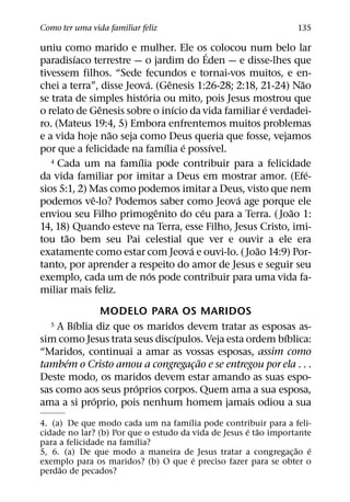 Como ter uma vida familiar feliz                                  135

uniu como marido e mulher. Ele os´ colocou num belo lar
         ´
paradisıaco terrestre — o jardim do Eden — e disse-lhes que
tivessem filhos. “Sede fecundos e tornai-vos muitos, e en-
                            ´       ˆ                        ˜
chei a terra”, disse Jeova. (Genesis 1:26-28; 2:18, 21-24) Nao
                          ´
se trata de simples historia ou mito, pois Jesus mostrou que
               ˆ                      ´              ´
o relato de Genesis sobre o inıcio da vida familiar e verdadei-
ro. (Mateus 19:4, 5) Embora enfrentemos muitos problemas
                 ˜
e a vida hoje nao seja como Deus queria que fosse, vejamos
                                  ´     ´     ´
por que a felicidade na famılia e possıvel.
                        ´
   4 Cada um na famılia pode contribuir para a felicidade
                                                               ´
da vida familiar por imitar a Deus em mostrar amor. (Efe-
sios 5:1, 2) Mas como podemos imitar a Deus, visto que nem
             ˆ                                  ´
podemos ve-lo? Podemos saber como Jeova age porque ele
                                ˆ           ´              ˜
enviou seu Filho primogenito do ceu para a Terra. ( Joao 1:
14, 18) Quando esteve na Terra, esse Filho, Jesus Cristo, imi-
       ˜
tou tao bem seu Pai celestial que ver e ouvir a ele era
                                          ´        ˜
exatamente como estar com Jeova e ouvi-lo. ( Joao 14:9) Por-
tanto, por aprender a respeito do amor de Jesus e seguir seu
                              ´
exemplo, cada um de nos pode contribuir para uma vida fa-
miliar mais feliz.
              MODELO PARA OS MARIDOS
        ´
  5 A Bıblia diz que os maridos devem tratar as esposas as-
                               ´                        ´
sim como Jesus trata seus discıpulos. Veja esta ordem bıblica:
“Maridos, continuai a amar as vossas esposas, assim como
      ´                             ˜
tambem o Cristo amou a congregacao e se entregou por ela . . .
                                  ¸
Deste modo, os maridos devem estar amando as suas espo-
                     ´
sas como aos seus proprios corpos. Quem ama a sua esposa,
            ´
ama a si proprio, pois nenhum homem jamais odiou a sua
                                      ´
4. (a) De que modo cada um na famılia pode contribuir para a feli-
                                                      ´ ˜
cidade no lar? (b) Por que o estudo da vida de Jesus e tao importante
                         ´
para a felicidade na famılia?
                                                                 ˜   ´
5, 6. (a) De que modo a maneira de Jesus tratar a congregac¸ ao e
                                        ´
exemplo para os maridos? (b) O que e preciso fazer para se obter o
     ˜
perdao de pecados?
 