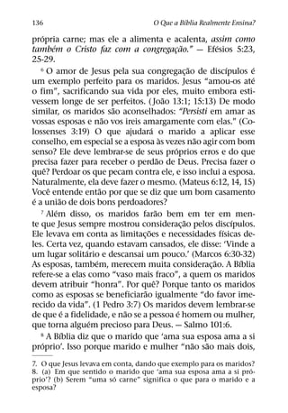 ´
136                                          O Que a Bıblia Realmente Ensina?
    ´
propria carne; mas ele a alimenta e acalenta, assim como
          ´                                             ˜               ´
tambem o Cristo faz com a congregacao.” — Efesios 5:23,
                                                  ¸
25-29.
   6 O amor de Jesus pela sua congregacao de discıpulos e     ˜             ´     ´
                                                            ¸
                                                                                  ´
um exemplo perfeito para os maridos. Jesus “amou-os ate
o fim”, sacrificando sua vida por eles, muito embora esti-
                                                ˜
vessem longe de ser perfeitos. ( Joao 13:1; 15:13) De modo
                              ˜
similar, os maridos sao aconselhados: “Persisti em amar as
                            ˜
vossas esposas e nao vos ireis amargamente com elas.” (Co-
                                      ´
lossenses 3:19) O que ajudara o marido a aplicar esse
                                              `                   ˜
conselho, em especial se a esposa as vezes nao agir com bom
                                                    ´
senso? Ele deve lembrar-se de seus proprios erros e do que
                                            ˜
precisa fazer para receber o perdao de Deus. Precisa fazer o
      ˆ
que? Perdoar os que pecam contra ele, e isso inclui a esposa.
Naturalmente, ela deve fazer o mesmo. (Mateus 6:12, 14, 15)
        ˆ                 ˜
Voce entende entao por que se diz que um bom casamento
 ´            ˜
e a uniao de dois bons perdoadores?
            ´                             ˜
   7 Alem disso, os maridos farao bem em ter em men-
                                                          ˜                   ´
te que Jesus sempre mostrou considerac¸ ao pelos discıpulos.
                                    ˜                                     ´
Ele levava em conta as limitac¸ oes e necessidades fısicas de-
les. Certa vez, quando estavam cansados, ele disse: ‘Vinde a
                    ´
um lugar solitario e descansai um pouco.’ (Marcos 6:30-32)
                        ´                                             ˜         ´
As esposas, tambem, merecem muita considerac¸ ao. A Bıblia
refere-se a elas como “vaso mais fraco”, a quem os maridos
                                        ˆ
devem atribuir “honra”. Por que? Porque tanto os maridos
                                  ˜
como as esposas se beneficiarao igualmente “do favor ime-
recido da vida”. (1 Pedro 3:7) Os maridos devem lembrar-se
                  ´             ˜                     ´
de que e a fidelidade, e nao se a pessoa e homem ou mulher,
                      ´
que torna alguem precioso para Deus. — Salmo 101:6.
                ´
   8 A Bıblia diz que o marido que ‘ama sua esposa ama a si
    ´                                                           ˜   ˜
proprio’. Isso porque marido e mulher “nao sao mais dois,
7. O que Jesus levava em conta, dando que exemplo para os maridos?
                                                                 ´
8. (a) Em que sentido o marido que ‘ama sua esposa ama a si pro-
                         ´
prio’? (b) Serem “uma so carne” significa o que para o marido e a
esposa?
 