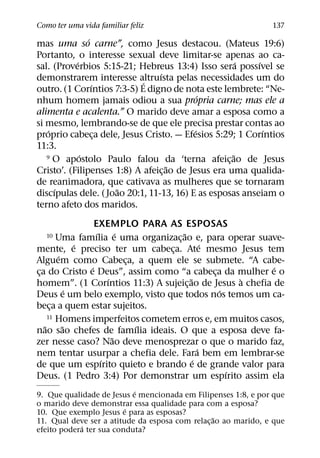 Como ter uma vida familiar feliz                                137
               ´
mas uma so carne”, como Jesus destacou. (Mateus 19:6)
Portanto, o interesse sexual deve limitar-se apenas ao ca-
           ´                                           ´  ´
sal. (Proverbios 5:15-21; Hebreus 13:4) Isso sera possıvel se
                                 ´
demonstrarem interesse altruısta pelas necessidades um do
                            ´
                 ´
outro. (1 Corıntios 7:3-5) E digno de nota este lembrete: “Ne-
                                             ´
nhum homem jamais odiou a sua propria carne; mas ele a
alimenta e acalenta.” O marido deve amar a esposa como a
si mesmo, lembrando-se de que ele precisa prestar contas ao
    ´                                      ´                ´
proprio cabeca dele, Jesus Cristo. — Efesios 5:29; 1 Corıntios
                   ¸
11:3.
             ´                                       ˜
   9 O apostolo Paulo falou da ‘terna afeicao de Jesus
                                                   ¸
                                    ˜
Cristo’. (Filipenses 1:8) A afeic¸ ao de Jesus era uma qualida-
de reanimadora, que cativava as mulheres que se tornaram
      ´               ˜
discıpulas dele. ( Joao 20:1, 11-13, 16) E as esposas anseiam o
terno afeto dos maridos.
                  EXEMPLO PARA AS ESPOSAS
                   ´       ´          ˜
  10    Uma famılia e uma organizac¸ ao e, para operar suave-
              ´                               ´
mente, e preciso ter um cabeca. Ate mesmo Jesus tem
                                 ¸
        ´
Alguem como Cabeca, a quem ele se submete. “A cabe-
                             ¸
                ´                                         ´
ca do Cristo e Deus”, assim como “a cabeca da mulher e o
 ¸                                              ¸
                       ´                ˜             `
homem”. (1 Corıntios 11:3) A sujeic¸ ao de Jesus a chefia de
            ´                                     ´
Deus e um belo exemplo, visto que todos nos temos um ca-
beca a quem estar sujeitos.
      ¸
     11 Homens imperfeitos cometem erros e, em muitos casos,
   ˜      ˜                    ´
nao sao chefes de famılia ideais. O que a esposa deve fa-
                         ˜
zer nesse caso? Nao deve menosprezar o que o marido faz,
                                            ´
nem tentar usurpar a chefia dele. Fara bem em lembrar-se
                     ´                    ´
de que um espırito quieto e brando e de grande valor para
                                                    ´
Deus. (1 Pedro 3:4) Por demonstrar um espırito assim ela
                           ´
9. Que qualidade de Jesus e mencionada em Filipenses 1:8, e por que
o marido deve demonstrar essa qualidade para com a esposa?
                         ´
10. Que exemplo Jesus e para as esposas?
                                                 ˜
11. Qual deve ser a atitude da esposa com relac¸ ao ao marido, e que
            ´
efeito podera ter sua conduta?
 