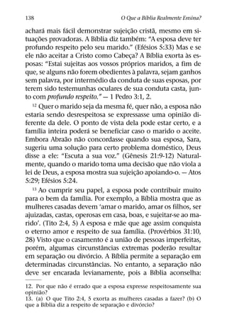 ´
138                                                  O Que a Bıblia Realmente Ensina?
             ´       ´                                    ˜                 ˜
achara mais facil demonstrar sujeic¸ ao crista, mesmo em si-
         ˜                           ´                          ´
tuac¸ oes provadoras. A Bıblia diz tambem: “A esposa deve ter
                                                                    ´
profundo respeito pelo seu marido.” (Efesios 5:33) Mas e se
           ˜                                                              ´                     `
ele nao aceitar a Cristo como Cabeca? A Bıblia exorta as es-
                                                      ¸
                                                   ´
posas: “Estai sujeitas aos vossos proprios maridos, a fim de
                       ˜                                    `
que, se alguns nao forem obedientes a palavra, sejam ganhos
                                       ´
sem palavra, por intermedio da conduta de suas esposas, por
terem sido testemunhas oculares de sua conduta casta, jun-
to com profundo respeito.” — 1 Pedro 3:1, 2.
                                                     ´
   12 Quer o marido seja da mesma fe, quer nao, a esposa nao                    ˜                 ˜
                                                                                              ˜
estaria sendo desrespeitosa se expressasse uma opiniao di-
ferente da dele. O ponto de vista dela pode estar certo, e a
       ´                       ´
famılia inteira podera se beneficiar caso o marido o aceite.
                   ˜     ˜
Embora Abraao nao concordasse quando sua esposa, Sara,
                           ˜                                                        ´
sugeriu uma soluc¸ ao para certo problema domestico, Deus
                                                        ˆ
disse a ele: “Escuta a sua voz.” (Genesis 21:9-12) Natural-
                                                                        ˜               ˜
mente, quando o marido toma uma decisao que nao viola a
                                                                  ˜
lei de Deus, a esposa mostra sua sujeic¸ ao apoiando-o. — Atos
               ´
5:29; Efesios 5:24.
   13 Ao cumprir seu papel, a esposa pode contribuir muito
                             ´                                        ´
para o bem da famılia. Por exemplo, a Bıblia mostra que as
mulheres casadas devem ‘amar o marido, amar os filhos, ser
ajuizadas, castas, operosas em casa, boas, e sujeitar-se ao ma-
                                               ˜
rido’. (Tito 2:4, 5) A esposa e mae que age assim conquista
                                                              ´                   ´
o eterno amor e respeito de sua famılia. (Proverbios 31:10,
                                           ´     ˜
28) Visto que o casamento e a uniao de pessoas imperfeitas,
     ´                                   ˆ                                            ˜
porem, algumas circunstancias extremas poderao resultar
                 ˜               ´           ´                                              ˜
em separac¸ ao ou divorcio. A Bıblia permite a separac¸ ao em
                                   ˆ                                                      ˜       ˜
determinadas circunstancias. No entanto, a separac¸ ao nao
                                                                              ´
deve ser encarada levianamente, pois a Bıblia aconselha:
               ˜ ´
12. Por que nao e errado que a esposa expresse respeitosamente sua
      ˜
opiniao?
13. (a) O que Tito 2:4, 5 exorta as mulheres casadas a fazer? (b) O
        ´                               ˜        ´
que a Bıblia diz a respeito de separac¸ ao e divorcio?
 