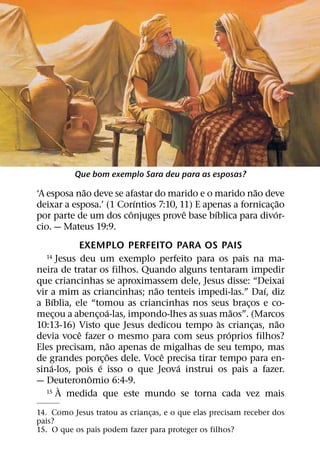 Que bom exemplo Sara deu para as esposas?
            ˜                                          ˜
‘A esposa nao deve se afastar do marido e o marido nao deve
                          ´                                     ˜
deixar a esposa.’ (1 Corıntios 7:10, 11) E apenas a fornicac¸ ao
                        ˆ             ˆ       ´               ´
por parte de um dos conjuges prove base bıblica para divor-
cio. — Mateus 19:9.
                 EXEMPLO PERFEITO PARA OS PAIS
  14       Jesus deu um exemplo perfeito para os pais na ma-
neira de tratar os filhos. Quando alguns tentaram impedir
que criancinhas se aproximassem dele, Jesus disse: “Deixai
                               ˜                         ´
vir a mim as criancinhas; nao tenteis impedi-las.” Daı, diz
       ´
a Bıblia, ele “tomou as criancinhas nos seus bracos e co-
                                                     ¸
                          ´                       ˜
mecou a abencoa-las, impondo-lhes as suas maos”. (Marcos
         ¸           ¸
                                              `            ˜
10:13-16) Visto que Jesus dedicou tempo as criancas, nao
                                                       ¸
                 ˆ                              ´
devia voce fazer o mesmo para com seus proprios filhos?
                            ˜
Eles precisam, nao apenas de migalhas de seu tempo, mas
                         ˜       ˆ
de grandes porc¸ oes dele. Voce precisa tirar tempo para en-
     ´                 ´            ´
sina-los, pois e isso o que Jeova instrui os pais a fazer.
                   ˆ
— Deuteronomio 6:4-9.
            `
   15 A medida que este mundo se torna cada vez mais


14. Como Jesus tratou as criancas, e o que elas precisam receber dos
                               ¸
pais?
15. O que os pais podem fazer para proteger os filhos?
 