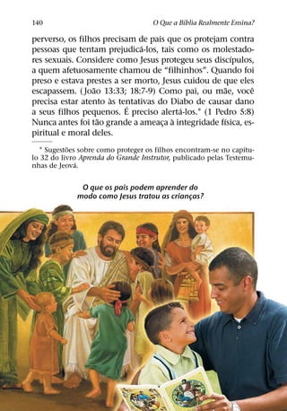 ´
140                                  O Que a Bıblia Realmente Ensina?

perverso, os filhos precisam de pais que os protejam contra
                              ´
pessoas que tentam prejudica-los, tais como os molestado-
                                                        ´
res sexuais. Considere como Jesus protegeu seus discıpulos,
a quem afetuosamente chamou de “filhinhos”. Quando foi
preso e estava prestes a ser morto, Jesus cuidou de que eles
                 ˜                                    ˜     ˆ
escapassem. ( Joao 13:33; 18:7-9) Como pai, ou mae, voce
                      `
precisa estar atento as tentativas do Diabo de causar dano
                           ´             ´
a seus filhos pequenos. E preciso alerta-los.1 (1 Pedro 5:8)
                   ˜                   `            ´
Nunca antes foi tao grande a ameaca a integridade fısica, es-
                                    ¸
piritual e moral deles.
           ˜                                                     ´
  1 Sugestoes sobre como proteger os filhos encontram-se no capıtu-
lo 32 do livro Aprenda do Grande Instrutor, publicado pelas Testemu-
              ´
nhas de Jeova.


              O que os pais podem aprender do
             modo como Jesus tratou as criancas?
                                            ¸
 