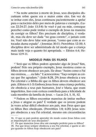 Como ter uma vida familiar feliz                                 141
                         `                          ´
  16 Na noite anterior a morte de Jesus, seus discıpulos dis-
cutiram sobre quem era o maior entre eles. Em vez de
se irritar com eles, Jesus continuou pacientemente a apelar
              ´
para o raciocınio deles por meio de palavras e exemplo. (Lu-
                 ˜                 ˆ ´            ˜
cas 22:24-27; Joao 13:3-8) Se voce e pai ou mae, consegue
perceber como pode imitar o exemplo de Jesus na maneira
                                                      ´
de corrigir os filhos? Eles precisam de disciplina, e verda-
de, mas ela deve ser dada “no grau correto”, e jamais com
          ˆ ˜
ira. Voce nao deve falar sem pensar, “como que com as es-
                                              ´
tocadas duma espada”. ( Jeremias 30:11; Proverbios 12:18) A
disciplina deve ser administrada de tal modo que a crianca ¸
                                                ´
mais tarde veja o quanto foi apropriada. — Efesios 6:4; He-
breus 12:9-11.
                 MODELO PARA OS FILHOS
         ´
  17  Sera que os filhos podem aprender algo de Jesus? Sim,
                        ´
podem! Pelo seu proprio exemplo, Jesus mostrou como os
filhos devem obedecer aos pais. Ele disse: “Assim como o Pai
me ensinou, . . . eu falo.” E acrescentou: “Faco sempre as coi-
                                               ¸
                              ˜
sas que lhe agradam.” ( Joao 8:28, 29) Jesus obedecia a seu
                    ´
Pai celestial e a Bıblia diz que os filhos devem obedecer aos
           ´
pais. (Efesios 6:1-3) Embora Jesus fosse uma crianca perfeita,
                                                    ¸
                                            ´
ele obedecia a seus pais humanos, Jose e Maria, que eram
                                          ´
imperfeitos. Isso com certeza contribuıa para a felicidade de
                            ´
cada membro da famılia de Jesus. — Lucas 2:4, 5, 51, 52.
   18 Podem os filhos encontrar maneiras de imitar melhor
                                ´
a Jesus e alegrar os pais? E verdade que os jovens podem
 `                    ´
as vezes achar difıcil obedecer aos pais, mas Deus quer que
                                    ´
os filhos lhes obedecam. (Proverbios 1:8; 6:20) Jesus sem-
                          ¸
                                                        ˆ
pre obedeceu a seu Pai celestial, mesmo em circunstancias
16. O que os pais podem aprender do modo como Jesus lidou com
               ˜              ´
as imperfeic¸ oes de seus discıpulos?
17. De que maneiras Jesus deu um exemplo perfeito para os filhos?
18. Por que Jesus sempre obedeceu a seu Pai celestial, e quem se ale-
gra quando os filhos hoje obedecem aos pais?
 