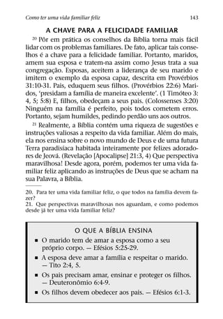 Como ter uma vida familiar feliz                                  143

             A CHAVE PARA A FELICIDADE FAMILIAR
         ˆ              ´                   ´                   ´
  20  Por em pratica os conselhos da Bıblia torna mais facil
lidar com os problemas familiares. De fato, aplicar tais conse-
       ´
lhos e a chave para a felicidade familiar. Portanto, maridos,
amem sua esposa e tratem-na assim como Jesus trata a sua
                ˜
congregac¸ ao. Esposas, aceitem a lideranca de seu marido e
                                                ¸
                                                            ´
imitem o exemplo da esposa capaz, descrita em Proverbios
                                                  ´
31:10-31. Pais, eduquem seus filhos. (Proverbios 22:6) Mari-
                              ´                           ´
dos, ‘presidam a famılia de maneira excelente’. (1 Timoteo 3:
4, 5; 5:8) E, filhos, obedecam a seus pais. (Colossenses 3:20)
                                    ¸
           ´              ´       ´
Ninguem na famılia e perfeito, pois todos cometem erros.
                                              ˜
Portanto, sejam humildes, pedindo perdao uns aos outros.
                            ´         ´
   21 Realmente, a Bıblia contem uma riqueza de sugestoes e   ˜
             ˜                                        ´
instruc¸ oes valiosas a respeito da vida familiar. Alem do mais,
ela nos ensina sobre o novo mundo de Deus e de uma futura
                    ´
Terra paradisıaca habitada inteiramente por felizes adorado-
                  ´             ˜
res de Jeova. (Revelac¸ ao [Apocalipse] 21:3, 4) Que perspectiva
                                        ´
maravilhosa! Desde agora, porem, podemos ter uma vida fa-
                                          ˜
miliar feliz aplicando as instruc¸ oes de Deus que se acham na
                      ´
sua Palavra, a Bıblia.
                                                         ´
20. Para ter uma vida familiar feliz, o que todos na famılia devem fa-
zer?
21. Que perspectivas maravilhosas nos aguardam, e como podemos
       ´
desde ja ter uma vida familiar feliz?

                              ´
                   O QUE A BIBLIA ENSINA
   ˇ   O marido tem de amar a esposa como a seu
          ´                ´
       proprio corpo. — Efesios 5:25-29.
                                 ´
   ˇ   A esposa deve amar a famılia e respeitar o marido.
       — Tito 2:4, 5.
   ˇ   Os pais precisam amar, ensinar e proteger os filhos.
                    ˆ
       — Deuteronomio 6:4-9.
                                                ´
   ˇ   Os filhos devem obedecer aos pais. — Efesios 6:1-3.
 