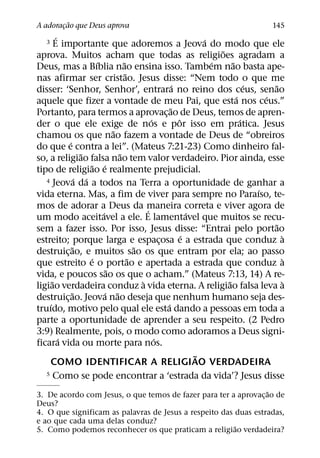 ˜
A adoracao que Deus aprova
       ¸                                                                           145
        ´
   3 E importante que adoremos a Jeova do modo que ele           ´
                                                                     ˜
aprova. Muitos acham que todas as religioes agradam a
                      ´          ˜                                 ´     ˜
Deus, mas a Bıblia nao ensina isso. Tambem nao basta ape-
                                   ˜
nas afirmar ser cristao. Jesus disse: “Nem todo o que me
                                                       ´                       ´     ˜
disser: ‘Senhor, Senhor’, entrara no reino dos ceus, senao
                                                                           ´       ´
aquele que fizer a vontade de meu Pai, que esta nos ceus.”
                                                     ˜
Portanto, para termos a aprovac¸ ao de Deus, temos de apren-
                                             ´           ˆ                   ´
der o que ele exige de nos e por isso em pratica. Jesus
                             ˜
chamou os que nao fazem a vontade de Deus de “obreiros
            ´
do que e contra a lei”. (Mateus 7:21-23) Como dinheiro fal-
                  ˜            ˜
so, a religiao falsa nao tem valor verdadeiro. Pior ainda, esse
                     ˜ ´
tipo de religiao e realmente prejudicial.
                ´ ´
   4 Jeova da a todos na Terra a oportunidade de ganhar a
                                                                                 ´
vida eterna. Mas, a fim de viver para sempre no Paraıso, te-
mos de adorar a Deus da maneira correta e viver agora de
                                           ´
                        ´                                    ´
um modo aceitavel a ele. E lamentavel que muitos se recu-
                                                                                     ˜
sem a fazer isso. Por isso, Jesus disse: “Entrai pelo portao
                                                           ´                           `
estreito; porque larga e espacosa e a estrada que conduz a
                                                 ¸
              ˜                        ˜
destruic¸ ao, e muitos sao os que entram por ela; ao passo
                    ´                ˜                                                 `
que estreito e o portao e apertada a estrada que conduz a
                           ˜
vida, e poucos sao os que o acham.” (Mateus 7:13, 14) A re-
      ˜                                  `                             ˜               `
ligiao verdadeira conduz a vida eterna. A religiao falsa leva a
              ˜           ´ ˜
destruic¸ ao. Jeova nao deseja que nenhum humano seja des-
    ´                                              ´
truıdo, motivo pelo qual ele esta dando a pessoas em toda a
parte a oportunidade de aprender a seu respeito. (2 Pedro
3:9) Realmente, pois, o modo como adoramos a Deus signi-
          ´                                    ´
ficara vida ou morte para nos.
                                                               ˜
    COMO IDENTIFICAR A RELIGIAO VERDADEIRA
   5 Como se pode encontrar a ‘estrada da vida’? Jesus disse

                                                                  ˜
3. De acordo com Jesus, o que temos de fazer para ter a aprovac¸ ao de
Deus?
4. O que significam as palavras de Jesus a respeito das duas estradas,
e ao que cada uma delas conduz?
                                                        ˜
5. Como podemos reconhecer os que praticam a religiao verdadeira?
 