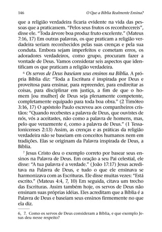 ´
146                                   O Que a Bıblia Realmente Ensina?
                  ˜
que a religiao verdadeira ficaria evidente na vida das pes-
soas que a praticassem. “Pelos seus frutos os reconhecereis”,
                        ´
disse ele. “Toda arvore boa produz fruto excelente.” (Mateus
                                                            ˜
7:16, 17) Em outras palavras, os que praticam a religiao ver-
dadeira seriam reconhecidos pelas suas crencas e pela sua
                                                    ¸
conduta. Embora sejam imperfeitos e cometam erros, os
adoradores verdadeiros, como grupo, procuram fazer a
vontade de Deus. Vamos considerar seis aspectos que iden-
                                      ˜
tificam os que praticam a religiao verdadeira.
                                                      ´
        6 Os servos de Deus baseiam seus ensinos na Bıblia. A pro-  ´
               ´                              ´
pria Bıblia diz: “Toda a Escritura e inspirada por Deus e
proveitosa para ensinar, para repreender, para endireitar as
coisas, para disciplinar em justica, a fim de que o ho-
                                          ¸
mem [ou mulher] de Deus seja plenamente competente,
                                                              ´
completamente equipado para toda boa obra.” (2 Timoteo
                      ´
3:16, 17) O apostolo Paulo escreveu aos companheiros cris-
  ˜
taos: “Quando recebestes a palavra de Deus, que ouvistes de
      ´         ´               ˜
nos, vos a aceitastes, nao como a palavra de homens, mas,
                              ´
pelo que verazmente e, como a palavra de Deus.” (1 Tessa-
                                                  ´               ˜
lonicenses 2:13) Assim, as crencas e as praticas da religiao
                                        ¸
                    ˜
verdadeira nao se baseiam em conceitos humanos nem em
             ˜
tradic¸ oes. Elas se originam da Palavra inspirada de Deus, a
    ´
Bıblia.
        7 Jesus Cristo deu o exemplo correto por basear seus en-
                                            ˜
sinos na Palavra de Deus. Em orac¸ ao a seu Pai celestial, ele
                            ´                   ˜
disse: “A tua palavra e a verdade.” ( Joao 17:17) Jesus acredi-
tava na Palavra de Deus, e tudo o que ele ensinava se
                                                                      ´
harmonizava com as Escrituras. Ele disse muitas vezes: “Esta
escrito.” (Mateus 4:4, 7, 10) Em seguida, citava um trecho
                                    ´                             ˜
das Escrituras. Assim tambem hoje, os servos de Deus nao
                          ´       ´                       ´     ´
ensinam suas proprias ideias. Eles acreditam que a Bıblia e a
Palavra de Deus e baseiam seus ensinos firmemente no que
ela diz.
                                            ´
6, 7. Como os servos de Deus consideram a Bıblia, e que exemplo Je-
sus deu nesse respeito?
 
