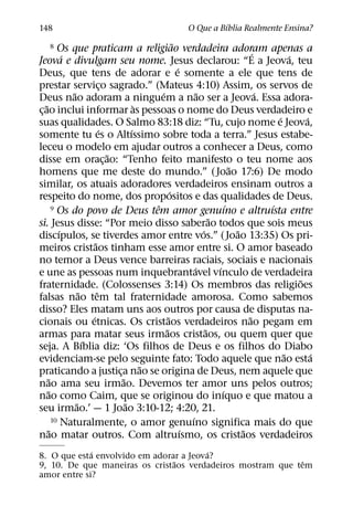 ´
148                                                      O Que a Bıblia Realmente Ensina?
                                                         ˜
    8     Os que praticam a religiao verdadeira adoram apenas a                          ´
             ´                                                                                     ´
Jeova e divulgam seu nome. Jesus declarou: “E a Jeova, teu
                                                           ´
Deus, que tens de adorar e e somente a ele que tens de
prestar servico sagrado.” (Mateus 4:10) Assim, os servos de
                               ¸
               ˜                                 ´                 ˜                       ´
Deus nao adoram a ninguem a nao ser a Jeova. Essa adora-
    ˜                                      `
c¸ ao inclui informar as pessoas o nome do Deus verdadeiro e
                                                                                               ´       ´
suas qualidades. O Salmo 83:18 diz: “Tu, cujo nome e Jeova,
                             ´           ´
somente tu es o Altıssimo sobre toda a terra.” Jesus estabe-
leceu o modelo em ajudar outros a conhecer a Deus, como
                                 ˜
disse em orac¸ ao: “Tenho feito manifesto o teu nome aos
                                                                                 ˜
homens que me deste do mundo.” ( Joao 17:6) De modo
similar, os atuais adoradores verdadeiros ensinam outros a
                                                       ´
respeito do nome, dos propositos e das qualidades de Deus.
                                               ˆ
        9 Os do povo de Deus tem amor genuıno e altruısta entre                ´             ´
                                                                         ˜
si. Jesus disse: “Por meio disso saberao todos que sois meus
           ´                                                         ´             ˜
discıpulos, se tiverdes amor entre vos.” ( Joao 13:35) Os pri-
                         ˜
meiros cristaos tinham esse amor entre si. O amor baseado
no temor a Deus vence barreiras raciais, sociais e nacionais
                                                                 ´         ´
e une as pessoas num inquebrantavel vınculo de verdadeira
                                                                                                     ˜
fraternidade. (Colossenses 3:14) Os membros das religioes
                   ˜       ˆ
falsas nao tem tal fraternidade amorosa. Como sabemos
disso? Eles matam uns aos outros por causa de disputas na-
                       ´                             ˜                                 ˜
cionais ou etnicas. Os cristaos verdadeiros nao pegam em
                                                   ˜                   ˜
armas para matar seus irmaos cristaos, ou quem quer que
                     ´
seja. A Bıblia diz: ‘Os filhos de Deus e os filhos do Diabo
                                                                                                 ˜       ´
evidenciam-se pelo seguinte fato: Todo aquele que nao esta
                                             ˜
praticando a justica nao se origina de Deus, nem aquele que
                                   ¸
      ˜                              ˜
nao ama seu irmao. Devemos ter amor uns pelos outros;
      ˜                                                                      ´
nao como Caim, que se originou do inıquo e que matou a
                 ˜                     ˜
seu irmao.’ — 1 Joao 3:10-12; 4:20, 21.
        10 Naturalmente, o amor genuıno significa mais do que  ´
      ˜                                                      ´                       ˜
nao matar outros. Com altruısmo, os cristaos verdadeiros
             ´                           ´
8. O que esta envolvido em adorar a Jeova?
                                ˜                            ˆ
9, 10. De que maneiras os cristaos verdadeiros mostram que tem
amor entre si?
 