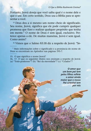 ´
14                                  O Que a Bıblia Realmente Ensina?
               ´                ˆ           ´
Portanto, Jeova deseja que voce saiba qual e o nome dele e
                                          ´
que o use. Em certo sentido, Deus usa a Bıblia para se apre-
             ˆ
sentar a voce.
  15 Deus deu a si mesmo um nome cheio de significado.
                 ´
Seu nome, Jeova, significa que ele pode cumprir qualquer
                                              ´
promessa que fizer e realizar qualquer proposito que tenha
                                  ´
em mente.1 O nome de Deus e sem igual, exclusivo. Per-
                                                ´ ´
tence apenas a ele. De muitas maneiras, Jeova e sem igual.
Como assim?
                                                      ´
  16 Vimos que o Salmo 83:18 diz a respeito de Jeova: “So-

                   ˜                                ´
  1 Mais informac¸ oes sobre o significado e a pronuncia do nome de
                           ˆ            ´
Deus se encontram no Apendice nas paginas 195-7.
                                 ´
15. O que significa o nome Jeova?
                             ´                                    ´
16, 17. O que os seguintes tıtulos nos ensinam a respeito de Jeova:
(a) “Todo-poderoso”? (b) “Rei da eternidade”? (c) “Criador”?


                                                       O amor que
                                                 um bom pai tem
                                                pelos filhos reflete
                                                    o amor ainda
                                                maior que o nosso
                                                  Pai celestial tem
                                                                   ´
                                                           por nos
 