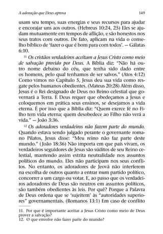 ˜
A adoracao que Deus aprova
       ¸                                                                           149

usam seu tempo, suas energias e seus recursos para ajudar
e encorajar uns aos outros. (Hebreus 10:24, 25) Eles se aju-
                                                        ˜         ˜
dam mutuamente em tempos de aflic¸ ao, e sao honestos nos
seus tratos com outros. De fato, aplicam na vida o conse-
        ´                                 ´                                       ´
lho bıblico de ‘fazer o que e bom para com todos’. — Galatas
6:10.
                        ˜
    11 Os cristaos verdadeiros aceitam a Jesus Cristo como meio
                    ˜                               ´                   ˜          ´
de salvacao provido por Deus. A Bıblia diz: “Nao ha ou-
                ¸
                                      ´
tro nome debaixo do ceu, que tenha sido dado entre
os homens, pelo qual tenhamos de ser salvos.” (Atos 4:12)
                              ´
Como vimos no Capıtulo 5, Jesus deu sua vida como res-
                                                                          ´
gate pelos humanos obedientes. (Mateus 20:28) Alem disso,
          ´
Jesus e o Rei designado de Deus no Reino celestial que go-
            ´
vernara a Terra. E Deus requer que obedecamos a Jesus e         ¸
                            ´
coloquemos em pratica seus ensinos, se desejamos a vida
              ´                         ´                                     ´
eterna. E por isso que a Bıblia diz: “Quem exerce fe no Fi-
                                                                            ˜          ´
lho tem vida eterna; quem desobedece ao Filho nao vera a
                      ˜
vida.” — Joao 3:36.
                                                ˜
    12 Os adoradores verdadeiros nao fazem parte do mundo.

Quando estava sendo julgado perante o governante roma-
                                                            ˜
no Pilatos, Jesus disse: “Meu reino nao faz parte deste
                          ˜     ˜                                     ´
mundo.” ( Joao 18:36) Nao importa em que paıs vivam, os
                                              ˜       ´
verdadeiros seguidores de Jesus sao suditos de seu Reino ce-
lestial, mantendo assim estrita neutralidade nos assuntos
      ´                                     ˜
polıticos do mundo. Eles nao participam nos seus confli-
                                                              ´     ˜
tos. No entanto, os adoradores de Jeova nao interferem
                                                                                     ´
na escolha de outros quanto a entrar num partido polıtico,
concorrer a um cargo ou votar. E, ao passo que os verdadei-
                                    ˜                                           ´
ros adoradores de Deus sao neutros em assuntos polıticos,
  ˜               ´               `                       ˆ
sao tambem obedientes as leis. Por que? Porque a Palavra
                                                  `
de Deus ordena que se ‘sujeitem’ as “autoridades superio-
res” governamentais. (Romanos 13:1) Em caso de conflito
              ´
11. Por que e importante aceitar a Jesus Cristo como meio de Deus
                  ˜
prover a salvac¸ ao?
                     ˜
12. O que envolve nao fazer parte do mundo?
 
