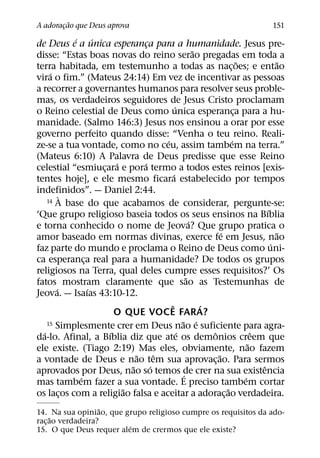 ˜
A adoracao que Deus aprova
       ¸                                                                            151
           ´       ´
de Deus e a unica esperanca para a humanidade. Jesus pre-
                                   ¸
                                                          ˜
disse: “Estas boas novas do reino serao pregadas em toda a
                                                                          ˜             ˜
terra habitada, em testemunho a todas as nac¸ oes; e entao
     ´
vira o fim.” (Mateus 24:14) Em vez de incentivar as pessoas
a recorrer a governantes humanos para resolver seus proble-
mas, os verdadeiros seguidores de Jesus Cristo proclamam
                                               ´
o Reino celestial de Deus como unica esperanca para a hu-               ¸
manidade. (Salmo 146:3) Jesus nos ensinou a orar por esse
governo perfeito quando disse: “Venha o teu reino. Reali-
                                         ´                            ´
ze-se a tua vontade, como no ceu, assim tambem na terra.”
(Mateus 6:10) A Palavra de Deus predisse que esse Reino
                         ´       ´
celestial “esmiucara e pora termo a todos estes reinos [exis-
                     ¸
                                             ´
tentes hoje], e ele mesmo ficara estabelecido por tempos
indefinidos”. — Daniel 2:44.
         `
    14 A base do que acabamos de considerar, pergunte-se:
                                                                                    ´
‘Que grupo religioso baseia todos os seus ensinos na Bıblia
                                                        ´
e torna conhecido o nome de Jeova? Que grupo pratica o
                                                                  ´                     ˜
amor baseado em normas divinas, exerce fe em Jesus, nao
                                                                                      ´
faz parte do mundo e proclama o Reino de Deus como uni-
ca esperanca real para a humanidade? De todos os grupos
               ¸
religiosos na Terra, qual deles cumpre esses requisitos?’ Os
                                                      ˜
fatos mostram claramente que sao as Testemunhas de
       ´         ´
Jeova. — Isaıas 43:10-12.
                                           ˆ                ´
                         O QUE VOCE FARA?
                                                   ˜ ´
    15 Simplesmente crer em Deus nao e suficiente para agra-
  ´                    ´                         ´            ˆ                 ˆ
da-lo. Afinal, a Bıblia diz que ate os demonios creem que
                                                                              ˜
ele existe. (Tiago 2:19) Mas eles, obviamente, nao fazem
                               ˜       ˆ                        ˜
a vontade de Deus e nao tem sua aprovac¸ ao. Para sermos
                             ˜       ´                                            ˆ
aprovados por Deus, nao so temos de crer na sua existencia
                                                    ´
             ´                                                              ´
mas tambem fazer a sua vontade. E preciso tambem cortar
                           ˜                                        ˜
os lacos com a religiao falsa e aceitar a adorac¸ ao verdadeira.
         ¸
                   ˜
14. Na sua opiniao, que grupo religioso cumpre os requisitos da ado-
     ˜
rac¸ ao verdadeira?
                         ´
15. O que Deus requer alem de crermos que ele existe?
 