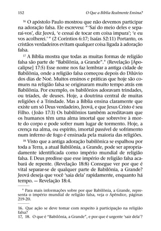 ´
152                                                          O Que a Bıblia Realmente Ensina?
                        ´                                                        ˜
    16 O apostolo Paulo mostrou que nao devemos participar
                            ˜                                             ´
na adorac¸ ao falsa. Ele escreveu: “ ‘Saı do meio deles e sepa-
                                      ´
rai-vos’, diz Jeova, ‘e cessai de tocar em coisa impura’; ‘e eu
                                              ´                              ´
vos acolherei.’ ” (2 Corıntios 6:17; Isaıas 52:11) Portanto, os
       ˜                                                                                     `               ˜
cristaos verdadeiros evitam qualquer coisa ligada a adorac¸ ao
falsa.
                    ´
   17 A Bıblia mostra que todas as muitas formas de religiao                                                 ˜
                  ˜                                 ˆ                                          ˜
falsa sao parte de “Babilonia, a Grande”.1 (Revelac¸ ao [Apo-
calipse] 17:5) Esse nome nos faz lembrar a antiga cidade de
                ˆ                                 ˜                                                      ´
Babilonia, onde a religiao falsa comecou depois do Diluvio                     ¸
                                    ´                                       ´                      ˜
dos dias de Noe. Muitos ensinos e praticas que hoje sao co-
                                  ˜                                                                  ´
muns na religiao falsa se originaram muito tempo atras em
                ˆ                                                 ˆ
Babilonia. Por exemplo, os babilonios adoravam trindades,
             ´
ou trıades, de deuses. Hoje, a doutrina central de muitas
               ˜      ´                                         ´
religioes e a Trindade. Mas a Bıblia ensina claramente que
                              ´                                       ´                                ´
existe um so Deus verdadeiro, Jeova, e que Jesus Cristo e seu
                          ˜                               ˆ                          ´
Filho. ( Joao 17:3) Os babilonios tambem acreditavam que
                                ˆ                                                                `
os humanos tem uma alma imortal que sobrevive a mor-
te do corpo e pode sofrer num lugar de tormento. Hoje, a
                                                ´                                      ´
crenca na alma, ou espırito, imortal passıvel de sofrimento
           ¸
                                            ´                                                              ˜
num inferno de fogo e ensinada pela maioria das religioes.
   18 Visto que a antiga adoracao babilonica se espalhou por  ˜                    ˆ
                                                            ¸
                                                      ˆ
toda a Terra, a atual Babilonia, a Grande, pode ser apropria-
                                                                    ´                                        ˜
damente identificada como imperio mundial de religiao
                                                                        ´                  ˜
falsa. E Deus predisse que esse imperio de religiao falsa aca-
     ´                                                  ˜                                                       ´
bara de repente. (Revelac¸ ao 18:8) Consegue ver por que e
                                                                                         ˆ
vital separar-se de qualquer parte de Babilonia, a Grande?
         ´                                ˆ                                                                    ´
Jeova deseja que voce ‘saia dela’ rapidamente, enquanto ha
                                        ˜
tempo. — Revelac¸ ao 18:4.
                        ˜                       ˆ
  1 Para mais informac¸ oes sobre por que Babilonia, a Grande, repre-
            ´                      ˜                  ˆ        ´
senta o imperio mundial de religiao falsa, veja o Apendice, paginas
219-20.
             ˜                              `           ˜            ˜
16. Que ac¸ ao se deve tomar com respeito a participac¸ ao na religiao
falsa?
                ´      ˆ                          ´
17, 18. O que e “Babilonia, a Grande”, e por que e urgente ‘sair dela’?
 