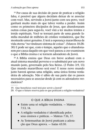 ˜
A adoracao que Deus aprova
       ¸                                                               153
                                      ˜                                 ˜
   19  Por causa de sua decisao de parar de praticar a religiao
         ´               ´
falsa, e possıvel que alguns decidam deixar de se associar
                   ˆ                            ´                         ˆ
com voce. Mas, servindo a Jeova junto com seu povo, voce
             ´
ganhara muito mais do que talvez venha a perder. Assim
                                    ´
como os primeiros discıpulos de Jesus, que abandonaram
                                              ˆ           ´           ˜
outras coisas para segui-lo, voce vira a ter muitos irmaos e
     ˜                          ˆ                 ´
irmas espirituais. Voce se tornara parte de uma grande fa-
   ´                              ˜                     ˜
mılia mundial de milhoes de cristaos verdadeiros, que lhe
               ˜              ´           ´
mostrarao amor genuıno. E tera a esperanca maravilhosa de     ¸
vida eterna “no vindouro sistema de coisas”. (Marcos 10:28-
30) E pode ser que, com o tempo, aqueles que o abandona-
                                                    ˆ
rem por causa daquilo em que voce passou a crer examinem
                     ´                                              ´
o que a Bıblia ensina e se tornem adoradores de Jeova.
                 ´
   20 A Bıblia ensina que Deus em breve acabara com o             ´
                                                                ´
atual sistema mundial perverso e o substituira por um novo
mundo justo, governado pelo Seu Reino. (2 Pedro 3:9, 13)
                                        ´
Que mundo maravilhoso sera esse! E nesse novo mundo
                       ´                    ˜               ´
justo havera apenas uma religiao, uma unica forma verda-
                           ˜ ˜ ´ ´
deira de adorac¸ ao. Nao e sabio de sua parte dar os passos
           ´                                          ´
necessarios para se associar desde ja com os adoradores ver-
dadeiros?
              ´         ˆ   ´                  ´
19. Que benefıcios voce tera por servir a Jeova?
                                                        ˜
20. O que o futuro reserva para os que praticam a religiao verdadeira?


                                 ´
                     O QUE A BIBLIA ENSINA
                        ´      ˜
        ˇ Existe uma so religiao verdadeira. — Mateus
          7:13, 14.
                   ˜               ´
        ˇ A religiao verdadeira e identificada pelos
                            ´
          seus ensinos e praticas. — Mateus 7:16, 17.
                                     ´
        ˇ As Testemunhas de Jeova praticam a adora-
              ˜                        ´
          c¸ ao que Deus aprova. — Isaıas 43:10.
 
