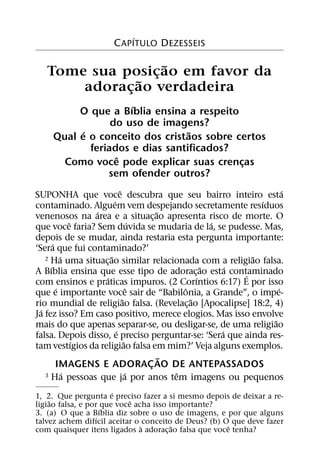 ´
                     C APITULO DEZESSEIS

                   ˜
   Tome sua posicao em favor da
                 ¸
               ˜
       adoracao verdadeira
             ¸
                     ´
         O que a Bıblia ensina a respeito
                 do uso de imagens?
          ´                      ˜
    Qual e o conceito dos cristaos sobre certos
            feriados e dias santificados?
                  ˆ
      Como voce pode explicar suas crencas¸
                sem ofender outros?
                            ˆ                                      ´
SUPONHA que voce descubra que seu bairro inteiro esta
                        ´                                  ´
contaminado. Alguem vem despejando secretamente resıduos
                  ´                   ˜
venenosos na area e a situac¸ ao apresenta risco de morte. O
              ˆ                     ´           ´
que voce faria? Sem duvida se mudaria de la, se pudesse. Mas,
depois de se mudar, ainda restaria esta pergunta importante:
        ´
‘Sera que fui contaminado?’
            ´         ˜                                  ˜
    2 Ha uma situacao similar relacionada com a religiao falsa.
                    ¸
      ´                                       ˜     ´
A Bıblia ensina que esse tipo de adorac¸ ao esta contaminado
                                                       ´
                    ´                       ´
com ensinos e praticas impuros. (2 Corıntios 6:17) E por isso
          ´                       ˆ     ˆ                        ´
que e importante voce sair de “Babilonia, a Grande”, o impe-
                              ˜           ˜
rio mundial de religiao falsa. (Revelac¸ ao [Apocalipse] 18:2, 4)
  ´
Ja fez isso? Em caso positivo, merece elogios. Mas isso envolve
                                                               ˜
mais do que apenas separar-se, ou desligar-se, de uma religiao
                          ´                       ´
falsa. Depois disso, e preciso perguntar-se: ‘Sera que ainda res-
                ´               ˜
tam vestıgios da religiao falsa em mim?’ Veja alguns exemplos.
                             ˜
     IMAGENS E ADORAC AO DE ANTEPASSADOS
                           ¸
      ´             ´            ˆ
  3 Ha pessoas que ja por anos tem imagens ou pequenos

                       ´
1, 2. Que pergunta e preciso fazer a si mesmo depois de deixar a re-
    ˜                       ˆ
ligiao falsa, e por que voce acha isso importante?
                     ´
3. (a) O que a Bıblia diz sobre o uso de imagens, e por que alguns
                   ´
talvez achem difıcil aceitar o conceito de Deus? (b) O que deve fazer
                               `        ˜              ˆ
com quaisquer itens ligados a adorac¸ ao falsa que voce tenha?
 