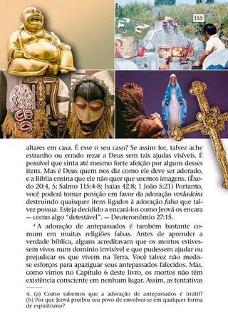 155




                         ´
altares em casa. E esse o seu caso? Se assim for, talvez ache              ´
                                                                   ´
estranho ou errado rezar a Deus sem tais ajudas visıveis. E
       ´                   ´                       ˜
possıvel que sinta ate mesmo forte afeic¸ ao por alguns desses
                 ´
itens. Mas e Deus quem nos diz como ele deve ser adorado,              ˆ
         ´                           ˜
e a Bıblia ensina que ele nao quer que usemos imagens. (Exo-
                                       ´               ˜
do 20:4, 5; Salmo 115:4-8; Isaıas 42:8; 1 Joao 5:21) Portanto,
     ˆ             ´               ˜                         ˜
voce podera tomar posic¸ ao em favor da adorac¸ ao verdadeira
                                               `           ˜
destruindo quaisquer itens ligados a adorac¸ ao falsa que tal-
                                           ´                   ´
vez possua. Esteja decidido a encara-los como Jeova os encara
                               ´                 ˆ
— como algo “detestavel”. — Deuteronomio 27:15.
                       ˜                     ´
   4 A adoracao de antepassados e tambem bastante co-    ´
                     ¸
                                     ˜
mum em muitas religioes falsas. Antes de aprender a
               ´
verdade bıblica, alguns acreditavam que os mortos estives-
                             ´           ´
sem vivos num domınio invisıvel e que pudessem ajudar ou
                                                     ˆ           ˜
prejudicar os que vivem na Terra. Voce talvez nao medis-
se esforcos para apaziguar seus antepassados falecidos. Mas,
             ¸
                                 ´                                   ˜   ˆ
como vimos no Capıtulo 6 deste livro, os mortos nao tem
           ˆ
existencia consciente em nenhum lugar. Assim, as tentativas
                                       ˜                   ´    ´
4. (a) Como sabemos que a adorac¸ ao de antepassados e inutil?
                ´
(b) Por que Jeova proibiu seu povo de envolver-se em qualquer forma
de espiritismo?
 