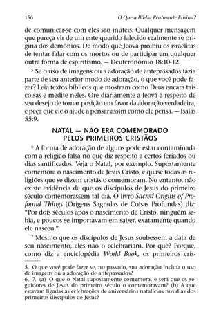 ´
156                                     O Que a Bıblia Realmente Ensina?
                                           ˜   ´
de comunicar-se com eles sao inuteis. Qualquer mensagem
que pareca vir de um ente querido falecido realmente se ori-
            ¸
                     ˆ                                 ´
gina dos demonios. De modo que Jeova proibiu os israelitas
de tentar falar com os mortos ou de participar em qualquer
                                                         ˆ
outra forma de espiritismo. — Deuteronomio 18:10-12.
                                                   ˜
    5 Se o uso de imagens ou a adoracao de antepassados fazia
                                                 ¸
                                                     ˜             ˆ
parte de seu anterior modo de adorac¸ ao, o que voce pode fa-
                        ´
zer? Leia textos bıblicos que mostram como Deus encara tais
                                                             ´
coisas e medite neles. Ore diariamente a Jeova a respeito de
                                         ˜                     ˜
seu desejo de tomar posic¸ ao em favor da adorac¸ ao verdadeira,
                                                                       ´
e peca que ele o ajude a pensar assim como ele pensa. — Isaıas
        ¸
55:9.
                                  ˜
              NATAL — NAO ERA COMEMORADO                   ˜
                     PELOS PRIMEIROS CRISTAOS
                                ˜
    6 A forma de adoracao de alguns pode estar contaminada
                            ¸
                   ˜
com a religiao falsa no que diz respeito a certos feriados ou
dias santificados. Veja o Natal, por exemplo. Supostamente
comemora o nascimento de Jesus Cristo, e quase todas as re-
      ˜                                 ˜                                ˜
ligioes que se dizem cristas o comemoram. No entanto, nao
                 ˆ                           ´
existe evidencia de que os discıpulos de Jesus do primeiro
  ´
seculo comemorassem tal dia. O livro Sacred Origins of Pro-
found Things (Origens Sagradas de Coisas Profundas) diz:
               ´          ´                                          ´
“Por dois seculos apos o nascimento de Cristo, ninguem sa-
bia, e poucos se importavam em saber, exatamente quando
ele nasceu.”
                                    ´
    7 Mesmo que os discıpulos de Jesus soubessem a data de
                                      ˜                          ˆ
seu nascimento, eles nao o celebrariam. Por que? Porque,
                              ´
como diz a enciclopedia World Book, os primeiros cris-
              ˆ                                          ˜      ´
5. O que voce pode fazer se, no passado, sua adorac¸ ao incluıa o uso
                        ˜
de imagens ou a adorac¸ ao de antepassados?
                                                             ´
6, 7. (a) O que o Natal supostamente comemora, e sera que os se-
                                    ´
guidores de Jesus do primeiro seculo o comemoravam? (b) A que
                              ˜            ´           ´
estavam ligadas as celebrac¸ oes de aniversarios natalıcios nos dias dos
                ´
primeiros discıpulos de Jesus?
 